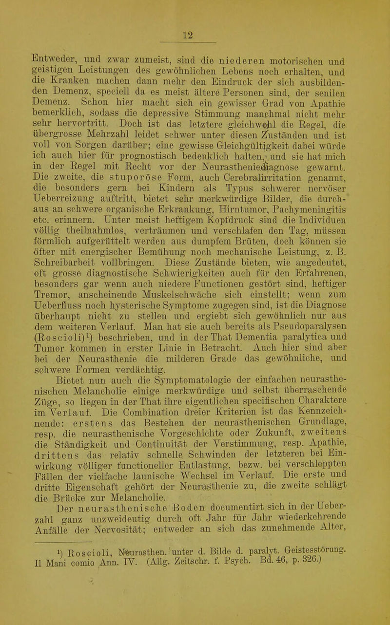 Entweder, und zwar zumeist, sind die niederen motorischen und geistigen Leistungen des gewöhnlichen Lebens noch erhalten, und die Kranken machen dann mehr den Eindruck der sich ausbilden- den Demenz, speciell da es meist ältere Personen sind, der senilen Demenz. Schon hier macht sich ein gewisser Grad von Apathie bemerklich, sodass die depressive Stimmung manchmal nicht mehr sehr hervortritt. Doch ist das letztere gleichwohl die Regel, die übergrosse Mehrzahl leidet schwer unter diesen Zuständen und ist voll von Sorgen darüber; eine gewisse Gleichgültigkeit dabei würde ich auch hier für prognostisch bedenklich halten,', und sie hat mich in der Regel mit Recht vor der Neurastheniediagnose gewarnt. Die zweite, die stuporöse Form, auch Cerebralirritation genannt, die besonders gern bei Kindern als Typus schwerer nervöser Ueberreizung auftritt, bietet sehr merkwürdige Bilder, die durch- aus an schwere organische Erkrankung, Hirntumor, Packymeningitis etc. erinnern. Unter meist heftigem Kopfdruck sind die Individuen völlig theilnahmlos, verträumen und verschlafen den Tag, müssen förmlich aufgerüttelt werden aus dumpfem Brüten, doch können sie öfter mit energischer Bemühung noch mechanische Leistung, z. B. Schreibarbeit vollbringen. Diese Zustände bieten, wie angedeutet, oft grosse diagnostische Schwierigkeiten auch für den Erfahrenen, besonders gar wenn auch niedere Functionen gestört sind, heftiger Tremor, anscheinende Muskelschwäche sich einstellt; wenn zum Ueberfluss noch hysterische Symptome zugegen sind, ist die Diagnose überhaupt nicht zu stellen und ergiebt sich gewöhnlich nur aus dem weiteren Verlauf. Man hat sie auch bereits als Pseudoparalysen (Roscioli)1) beschrieben, und in der That Dementia paralytica und Tumor kommen in erster Linie in Betracht. Auch hier sind aber bei der Neurasthenie die milderen Grade das gewöhnliche, und schwere Formen verdächtig. Bietet nun auch die Symptomatologie der einfachen neurasthe- nischen Melancholie einige merkwürdige und selbst überraschende Züge, so liegen in der That ihre eigentlichen specifischen Charaktere im Verlauf. Die Combination dreier Kriterien ist das Kennzeich- nende: erstens das Bestehen der neurasthenischen Grundlage, resp. die neurasthenische Vorgeschichte oder Zukunft, zweitens die Ständigkeit und Continuität der Verstimmung, resp. Apathie, drittens das relativ schnelle Schwinden der letzteren bei Ein- wirkung völliger functioneller Entlastung, bezw. bei verschleppten Fällen der vielfache launische Wechsel im Verlauf. Die erste und dritte Eigenschaft gehört der Neurasthenie zu, die zweite schlägt die Brücke zur Melancholie. Der neurasthenische Boden documentirt sich in der Ueber- zahl ganz unzweideutig durch oft Jahr für Jahr wiederkehrende Anfälle der Nervosität; entweder an sich das zunehmende Alter, i) Roscioli, Nümrasthen. unter d. Bilde d. paralyt. Geistesstörung. II Mani cornio Ann. IV. (Allg. Zeitscln-. f. Psych. Bd. 46, p. 3l6.)