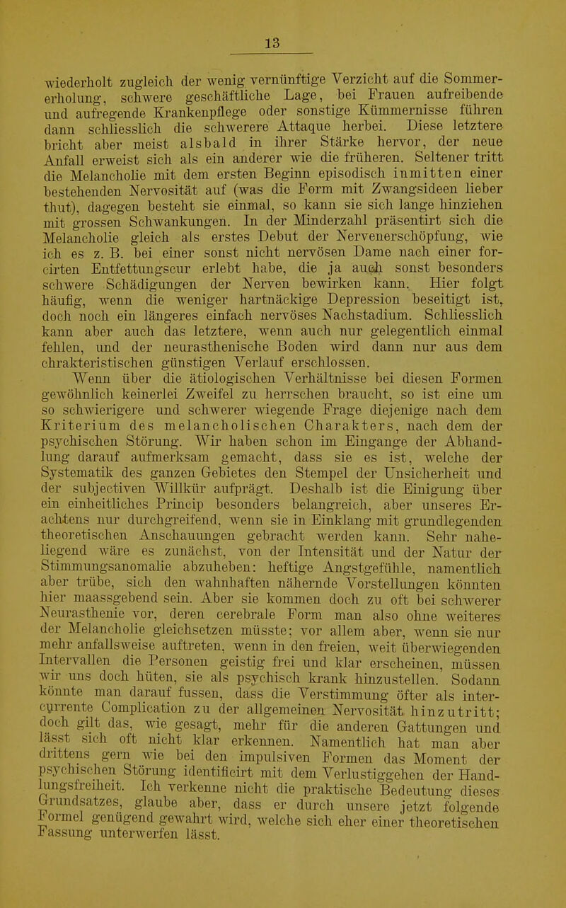 wiederholt zugleich der wenig vernünftige Verzicht auf die Sommer- erholung, schwere geschäftliche Lage, bei Frauen aufreibende und aufregende Krankenpflege oder sonstige Kümmernisse führen dann schliesslich die schwerere Attaque herbei. Diese letztere bricht aber meist alsbald in ihrer Stärke hervor, der neue Anfall erweist sich als ein anderer wie die früheren. Seltener tritt die Melancholie mit dem ersten Beginn episodisch inmitten einer bestehenden Nervosität auf (was die Form mit Zwangsideen lieber thut), dagegen besteht sie einmal, so kann sie sich lange hinziehen mit grossen Schwankungen. In der Minderzahl präsentirt sich die Melancholie gleich als erstes Debüt der Nervenerschöpfung, wie ich es z. B. bei einer sonst nicht nervösen Dame nach einer for- cirten Entfettungscur erlebt habe, die ja auch, sonst besonders schwere Schädigungen der Nerven bewirken kann. Hier folgt häufig, wenn die weniger hartnäckige Depression beseitigt ist, doch noch ein längeres einfach nervöses Nachstadium. Schliesslich kann aber auch das letztere, wenn auch nur gelegentlich einmal fehlen, und der neurasthenische Boden wird dann nur aus dem chrakteristischen günstigen Verlauf erschlossen. Wenn über die ätiologischen Verhältnisse bei diesen Formen gewöhnlich keinerlei Zweifel zu herrschen braucht, so ist eine um so schwierigere und schwerer wiegende Frage diejenige nach dem Kriterium des melancholischen Charakters, nach dem der psychischen Störung. Wir haben schon im Eingänge der Abhand- lung darauf aufmerksam gemacht, dass sie es ist, welche der Systematik des ganzen Gebietes den Stempel der Unsicherheit und der subjektiven Willkür aufprägt. Deshalb ist die Einigung über ein einheitliches Princip besonders belangreich, aber unseres Er- achtens nur durchgreifend, wenn sie in Einklang mit grundlegenden theoretischen Anschauungen gebracht werden kann. Sehr nahe- liegend wäre es zunächst, von der Intensität und der Natur der Stimmungsanomalie abzuheben: heftige Angstgefühle, namentlich aber trübe, sich den wahnhaften nähernde Vorstellungen könnten hier maassgebend sein. Aber sie kommen doch zu oft bei schwerer Neurasthenie vor, deren cerebrale Form man also ohne weiteres der Melancholie gleichsetzen müsste; vor allem aber, wenn sie nur mehr anfallsweise auftreten, wenn in den freien, weit überwiegenden Intervallen die Personen geistig frei und klar erscheinen, müssen wir uns doch hüten, sie als psychisch krank hinzustellen. Sodann könnte man darauf fussen, dass die Verstimmung öfter als inter- cyrrente Complication zu der allgemeinen Nervosität hinzutritt; doch gilt das, wie gesagt, mehr für die anderen Gattungen und lässt sich oft nicht klar erkennen. Namentlich hat man aber drittens gern wie bei den impulsiven Formen das Moment der psychischen Stöiung identificirt mit dem Verlustiggehen der Hand- lungsfi eiheit. Ich verkenne nicht die praktische Bedeutung dieses Grundsatzes, glaube aber, dass er durch unsere jetzt folgende h oimel genügend gewahrt wird, welche sich eher einer theoretischen Fassung unterwerfen lässt.