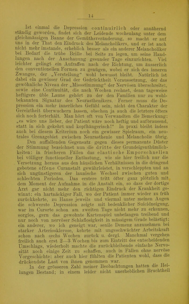 Ist. einmal die Depression continnirlich oder annähernd ständig geworden, findet sich der Leidende wochenlang unter dem gleichmässigen Banne der Gemüthsveränderung, so macht er auf uns in der That den Eindruck des Melancholikers, und er ist auch nicht mehr imstande, erheblich besser als ein anderer Melancholiker bei Bedarf die trübe Brille bei Seite zu legen, um seine Hand- lungen nach der Anschauung gesunder Tage einzurichten. Viel leichter gelingt ein Aufraffen nach der Richtung, um äusserlich den eonventionellen Formen zu genügen, wobei er sich des inneren Zwanges, der „Verstellung“ wohl bewusst bleibt. Natürlich ist dabei ein gewisser Grad der Gedrücktheit Voraussetzung, der das gewöhnliche Niveau der „Missstimmung“ der Nervösen überschreitet, sowie eine Continuität, die nach Wochen rechnet, denn tageweise heftigere üble Laune gehört zu der den Familien nur zu wohl- bekannten Signatur des Neurasthenikers. Ferner muss die De- pression ein mehr innerliches Gefühl sein, nicht den Charakter der Gereiztheit überwuchern lassen, obschon ja auch die letztere öfters sich noch forterhält. Man hört oft von Verwandten die Bemerkung: „es wäre uns lieber, der Patient wäre noch heftig und aufbrausend, statt in sich gekehrt und kopfhängerisch! “ In praxi bleibt indess auch bei diesem Kriterium noch ein gewisser Spielraum, ein neu- trales Grenzgebiet zwischen Neurasthenie und Melancholie übrig. Den auffallenden Gegensatz gegen dieses permanente Düster der Stimmung bezeichnet nun die dritte der Grundeigenthümlich- keiten: in frischeren Fällen das elastische Empor schnellen bei völliger functioneller Entlastung, wie sie hier freilich nur die Versetzung heraus aus den häuslichen Verhältnissen in die dringend gebotene offene Curanstalt gewährleistet, in verschleppten und an sich ungünstigeren der launische Wechsel zwischen guten und schlechten Perioden. Das erstere tritt öfter ganz plötzlich mit dem Moment der Aufnahme, in die Anstalt ein, so dass der dortige Arzt gar nicht mehr den richtigen Eindruck der Krankheit ge- winnt: ein hartnäckiger Fall, wo der Patient immer wieder zu früh zurückkehrte, zu Hause jeweils und viermal unter meinen Augen die schwerste Depression zeigte mit bedenklicher Suicidneigung, war im Curorte schon am zweiten Tage nicht mehr zu erkennen, sorglos, gern das gewohnte Kartenspiel unbefangen treibend und nur noch von nervöser Schlaflosigkeit in massigem Grade belästigt; ein anderer, wo ich geneigt war, senile Demenz anzunehmen bei starker Arteriosklerose, kehrte mit ungeschwächter Arbeitskraft schon nach sechs Wochen zurück u. dergl. Manchmal vergehen freilich auch erst 2—3 Wochen bis zum Eintritt des entscheidenden Umschlags, wiederholt machte die zurückbleibende einfache Nervo- sität noch einige Zeit zu schaffen, auch in Fällen ohne nervöse Vorgeschichte: aber auch hier fühlten die Patienten wohl, dass die drückendste Last von ihnen genommen war. . In der grösseren Zahl meiner Beobachtungen hatten die Hei- lungen Bestand; in einem leider nicht unerheblichen Bruchtheil