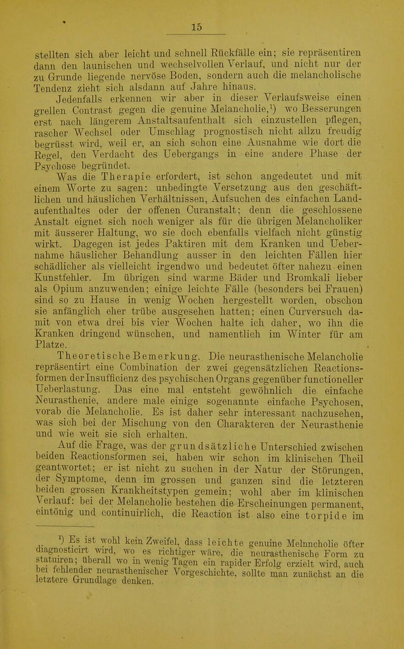 stellten sich aber leicht und schnell Rückfälle ein; sie repräsentiren dann den launischen und wechselvollen Verlauf, und nicht nur der zu Grunde liegende nervöse Boden, sondern auch die melancholische Tendenz zieht sich alsdann auf Jahre hinaus. Jedenfalls erkennen wir aber in dieser Verlaufsweise einen grellen Contrast gegen die genuine Melancholie,1) wo Besserungen erst nach längerem Anstaltsaufenthalt sich einzustellen pflegen, rascher Wechsel oder Umschlag prognostisch nicht allzu freudig begrüsst wird, weil er, an sich schon eine Ausnahme wie dort die Regel, den Verdacht des Uebergangs in eine andere Phase der Psychose begründet. Was die Therapie erfordert, ist schon angedeutet und mit einem Worte zu sagen: unbedingte Versetzung aus den geschäft- lichen und häuslichen Verhältnissen, Aufsuchen des einfachen Land- aufenthaltes oder der offenen Curanstalt; denn die geschlossene Anstalt eignet sich noch weniger als für die übrigen Melancholiker mit äusserer Haltung, wo sie doch ebenfalls vielfach nicht günstig wirkt. Dagegen ist jedes Paktiren mit dem Kranken und Ueber- nalnne häuslicher Behandlung ausser in den leichten Fällen hier schädlicher als vielleicht irgendwo und bedeutet öfter nahezu einen Kunstfehler. Im übrigen sind warme Bäder und Bromkali lieber als Opium anzuwenden; einige leichte Fälle (besonders bei Frauen) sind so zu Hause in wenig Wochen hergestellt worden, obschon sie anfänglich eher trübe ausgesehen hatten; einen Curversuch da- mit von etwa drei bis vier Wochen halte ich daher, wo ihn die Kranken dringend wünschen, und namentlich im Winter für am Platze. Theoretische Bemerkung. Die neurasthenische Melancholie repräsentirt eine Combination der zwei gegensätzlichen Reactions- formen derlnsufficienz des psychischen Organs gegenüber functioneller Ueberlastung. Das eine mal entsteht gewöhnlich die einfache Neurasthenie, andere male einige sogenannte einfache Psychosen, vorab die Melancholie. Es ist daher sehr interessant nachzusehen, was sich bei der Mischung von den Charakteren der Neurasthenie und wie weit sie sich erhalten. Auf die Frage, was der grün dsätzliche Unterschied zwischen beiden Reactionsformen sei, haben wir schon im klinischen Theil geantwortet; er ist nicht zu suchen in der Natur der Störungen, der Symptome, denn im grossen und ganzen sind die letzteren beiden grossen Krankheitstypen gemein; wohl aber im klinischen \ eilauf, bei der Melancholie bestehen die Erscheinungen permanent, eintönig und continuirlich, die Reaction ist also eine torpide im *) Es ist wohl kein Zweifel, dass leichte genuine Melnncholie öfter diagnosticn-t wird, wo es richtiger wäre, die neurasthenische Form zu statuiren; überall wo m wenig Tagen ein rapider Erfolg erzielt wird, auch iei erdender neurastheruscher Vorgeschichte, sollte man zunächst an die letztere Lrundlage denken.