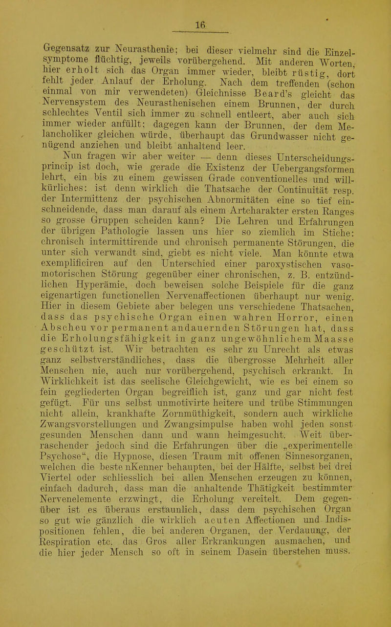 Gegensatz zur Neurasthenie; bei dieser vielmehr sind die Einzel- symptome flüchtig, jeweils vorübergehend. Mit anderen Worten hier erholt sich das Organ immer wieder, bleibt rüstig dort fehlt jeder Anlauf der Erholung. Nach dem treffenden (schon einmal von mir verwendeten) Gleichnisse Beard’s gleicht das Nervensystem des Neurasthenischen einem Brunnen, der durch schlechtes Ventil sich immer zu schnell entleert, aber auch sich immer wieder anfüllt; dagegen kann der Brunnen, der dem Me- lancholiker gleichen würde, überhaupt das Grundwasser nicht ge- nügend anziehen und bleibt anhaltend leer. Nun fragen wir aber weiter — denn dieses Unterscheidungs- princip ist doch, wie gerade die Existenz der Uebergangsformen lehrt, ein bis zu einem gewissen Grade conventioneiles und will- kürliches: ist denn wirklich die Thatsache der Continuität resp. der Intermittenz der psychischen Abnormitäten eine so tief ein- schneidende, dass man darauf als einem Artcharakter ersten Ranges so grosse Gruppen scheiden kann? Die Lehren und Erfahrungen der übrigen Pathologie lassen uns hier so ziemlich im Stiche: chronisch intermittirende und chronisch permanente Störungen, die unter sich verwandt sind, giebt es nicht viele. Man könnte etwa exemplificiren auf den Unterschied einer paroxystischen vaso- motorischen Störung gegenüber einer chronischen, z. B. entzünd- lichen Hyperämie, doch beweisen solche Beispiele für die ganz eigenartigen functioneilen Nervenaffectionen überhaupt nur wenig. Hier in diesem Gebiete aber belegen uns verschiedene Thatsachen, dass das psychische Organ einen wahren Horror, einen Abscheu vor permanent andauernden Störungen hat, dass die Erholungsfähigkeit in ganz ungewöhnlichem Maasse geschützt ist. Wir betrachten es sehr zu Unrecht als etwas ganz selbstverständliches, dass die übergrosse Mehrheit aller Menschen nie, auch nur vorübergehend, psychisch erkrankt. In Wirklichkeit ist das seelische Gleichgewicht, wie es bei einem so fein gegliederten Organ begreiflich ist, ganz und gar nicht fest gefügt. Für uns selbst unmotivirte heitere und trübe Stimmungen nicht allein, krankhafte Zornmüthigkeit, sondern auch wirkliche Zwangsvorstellungen und Zwangsimpulse haben wohl jeden sonst gesunden Menschen dann und wann heimgesucht. Weit über- raschender jedoch sind die Erfahrungen über die „experimentelle Psychose“, die Hypnose, diesen Traum mit offenen Sinnesorganen, welchen die beste nKenner behaupten, bei der Hälfte, selbst bei drei Viertel oder schliesslich bei allen Menschen erzeugen zu können, einfach dadurch, dass man die anhaltende Thätigkeit bestimmter Nervenelemente erzwingt, die Erholung vereitelt. Dem gegen- über ist es überaus erstaunlich, dass dem psychischen Organ so gut wie gänzlich die wirklich acuten Affectionen und Indis- positionen fehlen, die bei anderen Organen, der Verdauung', der Respiration etc. das Gros aller Erkrankungen ausmachen, und die hier jeder Mensch so oft in seinem Dasein überstehen muss.