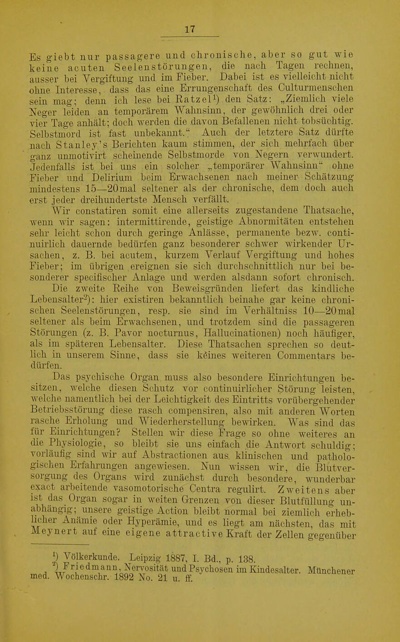 Es giebt nur passagere und chronische, aber so gut wie keine acuten Seelenstörungen, die nach Tagen rechnen, ausser bei Vergiftung und im Fieber. Dabei ist es vielleicht nicht ohne Interesse, dass das eine Errungenschaft des Culturmenschen sein mag; denn ich lese bei RatzeD) den Satz: „Ziemlich viele Neger leiden an temporärem Wahnsinn, der gewöhnlich drei oder vier Tage anhält; doch werden die davon Befallenen nicht tobsüchtig. Selbstmord ist fast unbekannt.“ Auch der letztere Satz dürfte nach Stanley.’s Berichten kaum stimmen, der sich mehrfach über ganz unmotivirt scheinende Selbstmorde von Negern verwundert. Jedenfalls ist bei uns ein solcher „temporärer Wahnsinn“ ohne Fieber und Delirium beim Erwachsenen nach meiner Schätzung mindestens 15—20 mal seltener als der chronische, dem doch auch erst jeder dreihundertste Mensch verfällt. Wir constatiren somit eine allerseits zugestandene Thatsache, wenn wir sagen: intermittirende, geistige Abnormitäten entstehen sehr leicht schon durch geringe Anlässe, permanente bezw. conti - nuirlich dauernde bedürfen ganz besonderer schwer wirkender Ur- sachen, z. B. bei acutem, kurzem Verlauf Vergiftung und hohes Fieber; im übrigen ereignen sie sich durchschnittlich nur bei be- sonderer specifischer Anlage und werden alsdann sofort chronisch. Die zweite Reihe von Beweisgründen liefert das kindliche Lebensalter2): hier existiren bekanntlich beinahe gar keine chroni- schen Seelenstörungen, resp. sie sind im Verhältniss 10—20mal seltener als beim Erwachsenen, und trotzdem sind die passageren Störungen (z. B. Pavor nocturnus, Hallucinationen) noch häufiger, als im späteren Lebensalter. Diese Thatsachen sprechen so deut- lich in unserem Sinne, dass sie köines weiteren Commentars be- dürfen. Das psychische Organ muss also besondere Einrichtungen be- sitzen, welche diesen Schutz vor continuirlicher Störung leisten, welche namentlich bei der Leichtigkeit des Eintritts vorübergehender Betriebsstörung diese rasch compensiren, also mit anderen Worten rasche Erholung und Wiederherstellung bewirken. Was sind das für Einrichtungen? Stellen wir diese Frage so ohne weiteres an die Physiologie, so bleibt sie uns einfach die Antwort schuldig; vorläufig sind wir auf Abstractionen aus klinischen und patholo- gischen Erfahrungen angewiesen. Nun wissen wir, die Blutver- sorgung des Organs wird zunächst durch besondere, wunderbar exact arbeitende vasomotorische Centra regulirt. Zweitens aber ist das Organ sogar in weiten Grenzen von dieser Blutfüllung un- abhängig; unsere geistige Action bleibt normal bei ziemlich erheb- licher Anämie oder Hyperämie, und es liegt am nächsten, das mit Meynert auf eine eigene attractive Kraft der Zellen gegenüber J) Völkerkunde. Leipzig 1887, I. Bd., p. 138. i ^.Fr|edm/an^-Nervosität und Psychosen im Kiudesalter. Münchener med. Wochenschr. 1892 No. 21 u. ff.