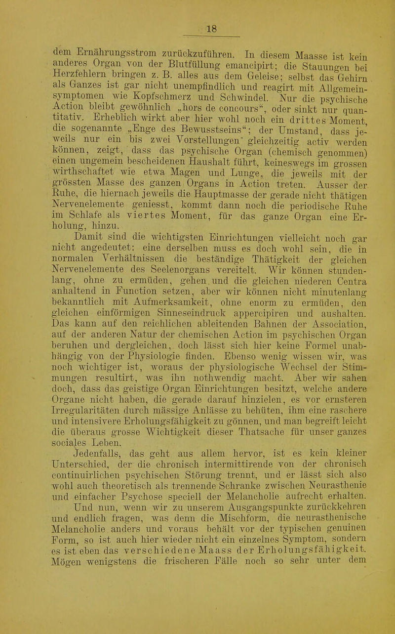 dem Ernährungsstrom zurückzuführen. In diesem Maasse ist kein anderes Organ von der Blutfüllung emancipirt; die Stauungen bei Herzfehlern bringen z. B. alles aus dem Geleise; selbst das Gehirn als Ganzes ist gar nicht unempfindlich und reagirt mit All»-emein- symptomen wie Kopfschmerz und Schwindel. Nur die psychische Action bleibt gewöhnlich „hors de concours“, oder sinkt nur quan- titativ. Erheblich wirkt aber hier wohl noch ein drittes Moment die sogenannte „Enge des Bewusstseins“; der Umstand, dass je- weils nur ein bis zwei Vorstellungen' gleichzeitig activ werden können, zeigt, dass das psychische Organ (chemisch genommen) einen ungemein bescheidenen Haushalt führt, keineswegs im grossen wirtkschaftet wie etwa Magen und Lunge, die jeweils mit der grössten Masse des ganzen Organs in Action treten. Ausser der Ruhe, die hiernach jeweils die Hauptmasse der gerade nicht thätigen Nervenelemente geniesst, kommt dann noch die periodische Ruhe im Schlafe als viertes Moment, für das ganze Organ eine Er- holung, hinzu. Damit sind die wichtigsten Einrichtungen vielleicht noch gar nicht angedeutet: eine derselben muss es doch wohl sein, die in normalen Verhältnissen die beständige Thätigkeit der gleichen Nervenelemente des Seelenorgans vereitelt. Wir können stunden- lang, ohne zu ermüden, gehen, und die gleichen niederen Centra anhaltend in Function setzen, aber wir können nicht minutenlang bekanntlich mit Aufmerksamkeit, ohne enorm zu ermüden, den gleichen einförmigen Sinneseindruck appercipiren und aushalten. Das kann auf den reichlichen ableitenden Bahnen der Association, auf der anderen Natur der chemischen Action im psychischen Organ beruhen und dergleichen, doch lässt sich hier keine Formel unab- hängig von der Physiologie finden. Ebenso wenig wissen wir, was noch wichtiger ist, woraus der physiologische Wechsel der Stim- mungen resultirt, was ihn nothwendig macht. Aber wir sahen doch, dass das geistige Organ Einrichtungen besitzt, welche andere Organe nicht haben, die gerade darauf hinzielen, es vor ernsteren Irregularitäten durch mässige Anlässe zu behüten, ihm eine raschere und intensivere Erholungsfähigkeit zu gönnen, und man begreift leicht die überaus grosse Wichtigkeit dieser Tliatsache für unser ganzes sociales Leben. Jedenfalls, das geht aus allem hervor, ist es kein kleiner Unterschied, der die chronisch intermittirende von der chronisch continuirliehen psychischen Störung trennt, und er lässt sich also wohl auch theoretisch als trennende Schranke zwischen Neurasthenie und einfacher Psychose speciell der Melancholie aufrecht erhalten. Und nun, wenn wir zu unserem Ausgangspunkte zurückkehren und endlich fragen, was denn die Mischform, die neurasthenische Melancholie anders und voraus behält vor der typischen genuinen Form, so ist auch hier wieder nicht ein einzelnes Symptom, sondern es ist eben das verschiedene Maass der Erholungsfähigkeit. Mögen wenigstens die frischeren Fälle noch so sehr unter dem
