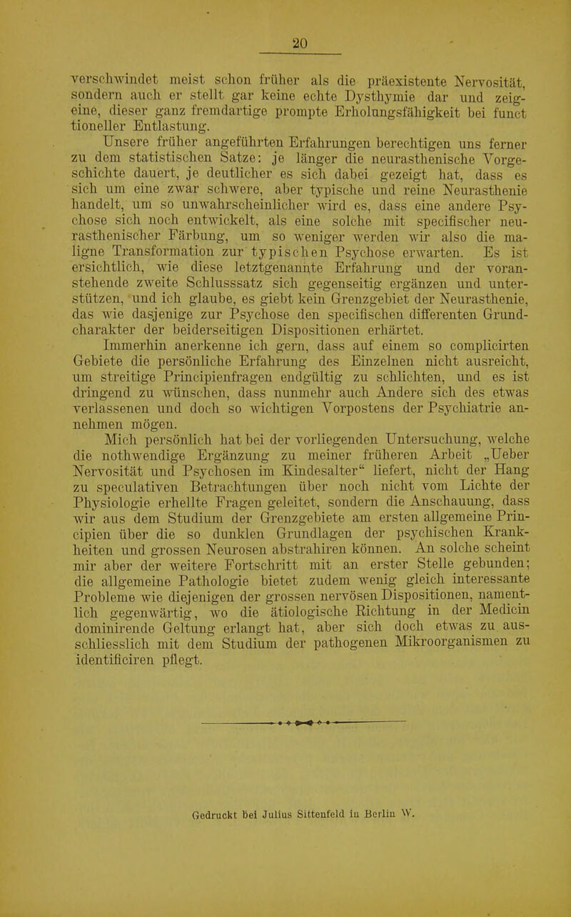 verschwindet meist, schon früher als die präexistente Nervosität, sondern auch er stellt gar keine echte Dysthymie dar und zeig- eine, dieser ganz fremdartige prompte Erholungsfähigkeit bei funct tioneller Entlastung. Unsere früher angeführten Erfahrungen berechtigen uns ferner zu dem statistischen Satze: je länger die neurasthenische Vorge- schichte dauert, je deutlicher es sich dabei gezeigt hat, dass es sich um eine zwar schwere, aber typische und reine Neurasthenie handelt, um so unwahrscheinlicher wird es, dass eine andere Psy- chose sich noch entwickelt, als eine solche mit specifischer neu- rasthenischer Färbung, um so weniger werden wir also die ma- ligne Transformation zur typischen Psychose erwarten. Es ist ersichtlich, wie diese letztgenannte Erfahrung und der voran- stehende zweite Schlusssatz sich gegenseitig ergänzen und unter- stützen, und ich glaube, es giebt kein Grenzgebiet der Neurasthenie, das wie dasjenige zur Psychose den specifischen differenten Grund- charakter der beiderseitigen Dispositionen erhärtet. Immerhin anerkenne ich gern, dass auf einem so complicirten Gebiete die persönliche Erfahrung des Einzelnen nicht ausreicht, um streitige Principienfragen endgültig zu schlichten, und es ist dringend zu wünschen, dass nunmehr auch Andere sich des etwas verlassenen und doch so wichtigen Vorpostens der Psychiatrie an- nehmen mögen. Mich persönlich hat bei der vorliegenden Untersuchung, welche die nothwendige Ergänzung zu meiner früheren Arbeit „Ueber Nervosität und Psychosen im Kindesalter“ liefert, nicht der Hang zu speculativen Betrachtungen über noch nicht vom Lichte der Physiologie erhellte Fragen geleitet, sondern die Anschauung, dass wir aus dem Studium der Grenzgebiete am ersten allgemeine Prin- cipien über die so dunklen Grundlagen der psychischen Krank- heiten und grossen Neurosen abstrahiren können. An solche scheint mir aber der weitere Fortschritt mit an erster Stelle gebunden; die allgemeine Pathologie bietet zudem wenig gleich interessante Probleme wie diejenigen der grossen nervösen Dispositionen, nament- lich gegenwärtig, wo die ätiologische Richtung in der Medicin dominirende Geltung erlangt hat, aber sich doch etwas, zu aus- schliesslich mit dem Studium der pathogenen Mikroorganismen zu identificiren pflegt. Gedruckt bei Julius Sittenfeld iu Berlin W.