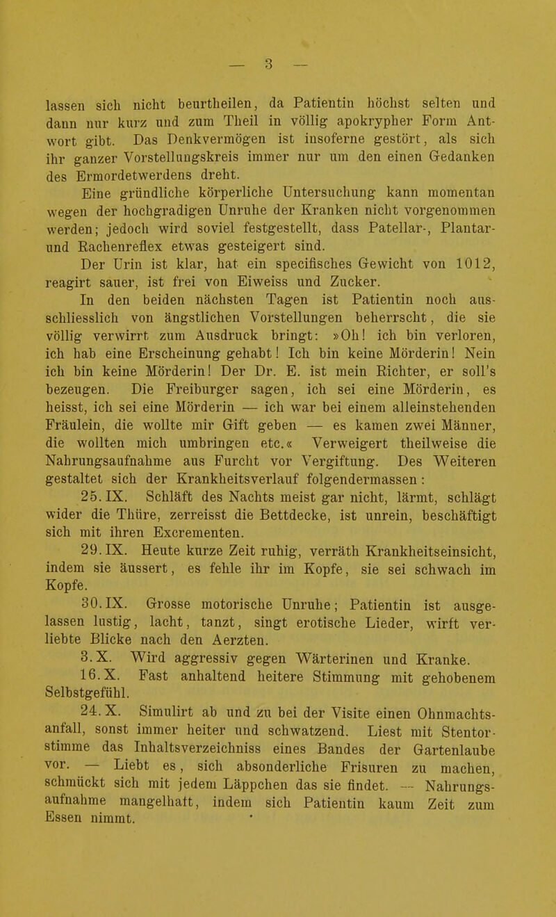 lassen sich nicht beurtheilen, da Patientin höchst selten und dann nur kurz und zum Tlieil in völlig apokrypher Form Ant- wort gibt. Das Denkvermögen ist insoferne gestört, als sich ihr ganzer Vorstellungskreis immer nur um den einen Gedanken des Ermordetwerdens dreht. Eine gründliche körperliche Untersuchung kann momentan wegen der hochgradigen Unruhe der Kranken nicht vorgenommen werden; jedoch wird soviel festgestellt, dass Patellar-, Plantar- und Rachenreflex etwas gesteigert sind. Der Urin ist klar, hat ein specifisches Gewicht von 1012, reagirt sauer, ist frei von Eiweiss und Zucker. In den beiden nächsten Tagen ist Patientin noch aus- schliesslich von ängstlichen Vorstellungen beherrscht, die sie völlig verwirrt zum Ausdruck bringt: »Oh! ich bin verloren, ich hab eine Erscheinung gehabt! Ich bin keine Mörderin! Nein ich bin keine Mörderin! Der Dr. E. ist mein Richter, er soll’s bezeugen. Die Freiburger sagen, ich sei eine Mörderin, es heisst, ich sei eine Mörderin — ich war bei einem alleinstehenden Fräulein, die wollte mir Gift geben — es kamen zwei Männer, die wollten mich umbringen etc.« Verweigert theilweise die Nahrungsaufnahme aus Furcht vor Vergiftung. Des Weiteren gestaltet sich der Krankheitsverlauf folgendermassen: 25. IX. Schläft des Nachts meist gar nicht, lärmt, schlägt wider die Thüre, zerreisst die Bettdecke, ist unrein, beschäftigt sich mit ihren Excrementen. 29. IX. Heute kurze Zeit ruhig, verräth Krankheitseinsicht, indem sie äussert, es fehle ihr im Kopfe, sie sei schwach im Kopfe. 30.IX. Grosse motorische Unruhe; Patientin ist ausge- lassen lustig, lacht, tanzt, singt erotische Lieder, wirft ver- liebte Blicke nach den Aerzten. 3.X. Wird aggressiv gegen Wärterinen und Kranke. 16.X. Fast anhaltend heitere Stimmung mit gehobenem Selbstgefühl. 24.X. Simulirt ab und zu bei der Visite einen Ohnmachts- anfall, sonst immer heiter und schwatzend. Liest mit Stentor- stimme das Inhaltsverzeiclmiss eines Bandes der Gartenlaube vor. — Liebt es, sich absonderliche Frisuren zu machen, schmückt sich mit jedem Läppchen das sie findet. — Nahrungs- aufnahme mangelhaft, indem sich Patientin kaum Zeit zum Essen nimmt.