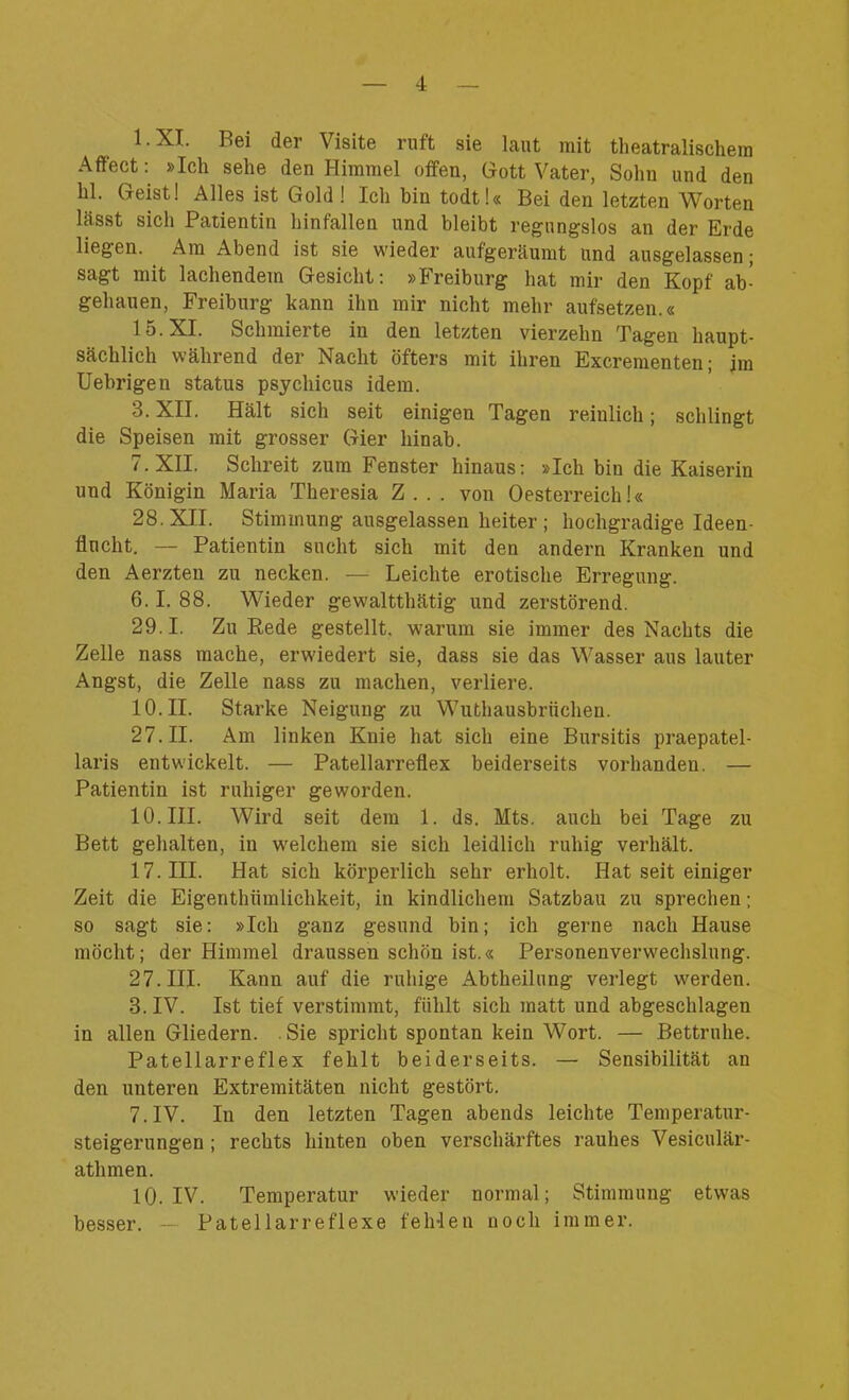 1- XI. Bei der Visite ruft sie laut mit theatralischem Affect: »Ich sehe den Himmel offen, Gott Vater, Sohn und den hl. Geist! Alles ist Gold ! Ich bin todt!« Bei den letzten Worten lässt sich Patientin hinfallen und bleibt regungslos an der Erde liegen. Am Abend ist sie wieder aufgeräumt und ausgelassen; sagt mit lachendem Gesicht: »Freiburg hat mir den Kopf ab- gehauen, Freiburg kann ihn mir nicht mehr aufsetzen.« 15. XI. Schmierte in den letzten vierzehn Tagen haupt- sächlich während der Nacht öfters mit ihren Excrementen; im Uebrigen Status psychicus idem. 3. XII. Hält sich seit einigen Tagen reinlich; schlingt die Speisen mit grosser Gier hinab. 7. XII. Schreit zum Fenster hinaus: »Ich bin die Kaiserin und Königin Maria Theresia Z... von Oesterreich!« 28. XII. Stimmung ausgelassen heiter ; hochgradige Ideen- flucht. — Patientin sucht sich mit den andern Kranken und den Aerzten zu necken. — Leichte erotische Erregung. 6.1. 88. Wieder gewaltthätig und zerstörend. 29.1. Zu Rede gestellt, warum sie immer des Nachts die Zelle nass mache, erwiedert sie, dass sie das Wasser aus lauter Angst, die Zelle nass zu machen, verliere. 10. II. Starke Neigung zu Wuthausbriichen. 27.11. Am linken Knie hat sich eine Bursitis praepatel- laris entwickelt. — Patellarreflex beiderseits vorhanden. — Patientin ist ruhiger geworden. 10. III. Wird seit dem 1. ds. Mts. auch bei Tage zu Bett gehalten, in welchem sie sich leidlich ruhig verhält. 17. III. Hat sich körperlich sehr erholt. Hat seit einiger Zeit die Eigenthiimlichkeit, in kindlichem Satzbau zu sprechen; so sagt sie: »Ich ganz gesund bin; ich gerne nach Hause möcht; der Himmel draussen schön ist.« Personenverwechslung. 27. III. Kann auf die ruhige Abtheilung verlegt werden. 3. IV. Ist tief verstimmt, fühlt sich matt und abgeschlagen in allen Gliedern. Sie spricht spontan kein Wort. — Bettruhe. Patellarreflex fehlt beiderseits. — Sensibilität an den unteren Extremitäten nicht gestört. 7. IV. In den letzten Tagen abends leichte Temperatur- steigerungen ; rechts hinten oben verschärftes rauhes Vesiculär- atlimen. 10. IV. Temperatur wieder normal; Stimmung etwas besser. — Patellarreflexe fehlen noch immer.