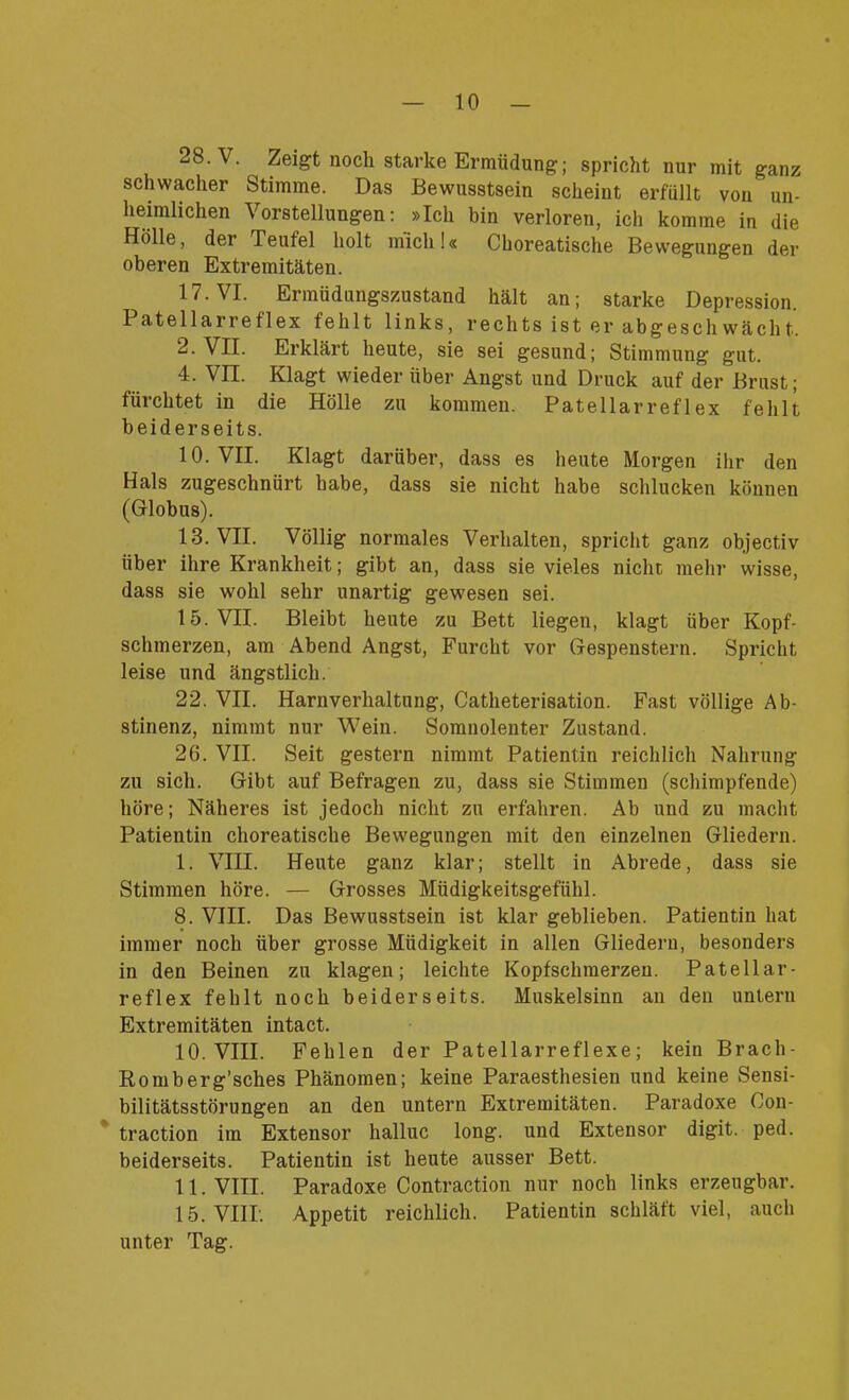 28. V. Zeigt noch starke Ermüdung; spricht nur mit ganz schwacher Stimme. Das Bewusstsein scheint erfüllt von un- heimlichen Vorstellungen: »Ich bin verloren, ich komme in die Hölle, der Teufel holt mich!« Choreatische Bewegungen der oberen Extremitäten. 17. VI. Ermüdungszustand hält an; starke Depression. Patellarreflex fehlt links, rechts ist er abgeschwächt. 2. VII. Erklärt heute, sie sei gesund; Stimmung gut. 4. VII. Klagt wieder über Angst und Druck auf der Brust; fürchtet in die Hölle zu kommen. Patellarreflex fehlt beiderseits. 10. VII. Klagt darüber, dass es heute Morgen ihr den Hals zugeschnürt habe, dass sie nicht habe schlucken können (Globus). 13. VII. Völlig normales Verhalten, spricht ganz objectiv über ihre Krankheit; gibt an, dass sie vieles nicht mehr wisse, dass sie wohl sehr unartig gewesen sei. 15. VII. Bleibt heute zu Bett liegen, klagt über Kopf- schmerzen, am Abend Angst, Furcht vor Gespenstern. Spricht leise und ängstlich. 22. VII. Harnverhaltung, Catheterisation. Fast völlige Ab- stinenz, nimmt nur Wein. Somnolenter Zustand. 26. VII. Seit gestern nimmt Patientin reichlich Nahrung zu sich. Gibt auf Befragen zu, dass sie Stimmen (schimpfende) höre; Näheres ist jedoch nicht zu erfahren. Ab und zu macht Patientin choreatische Bewegungen mit den einzelnen Gliedern. I. VIII. Heute ganz klar; stellt in Abrede, dass sie Stimmen höre. — Grosses Müdigkeitsgefühl. 8. VIII. Das Bewusstsein ist klar geblieben. Patientin hat immer noch über grosse Müdigkeit in allen Gliedern, besonders in den Beinen zu klagen; leichte Kopfschmerzen. Patellar- reflex fehlt noch beiderseits. Muskelsinn an den untern Extremitäten intact. 10. VIII. Fehlen der Patellarreflexe; kein Brach- Romberg’sches Phänomen; keine Paraesthesien und keine Sensi- bilitätsstörungen an den untern Extremitäten. Paradoxe Oon- traction im Extensor halluc long. und Extensor digit. ped. beiderseits. Patientin ist heute ausser Bett. II. VIII. Paradoxe Contraction nur noch links erzeugbar. 15. VIII. Appetit reichlich. Patientin schläft viel, auch unter Tag.