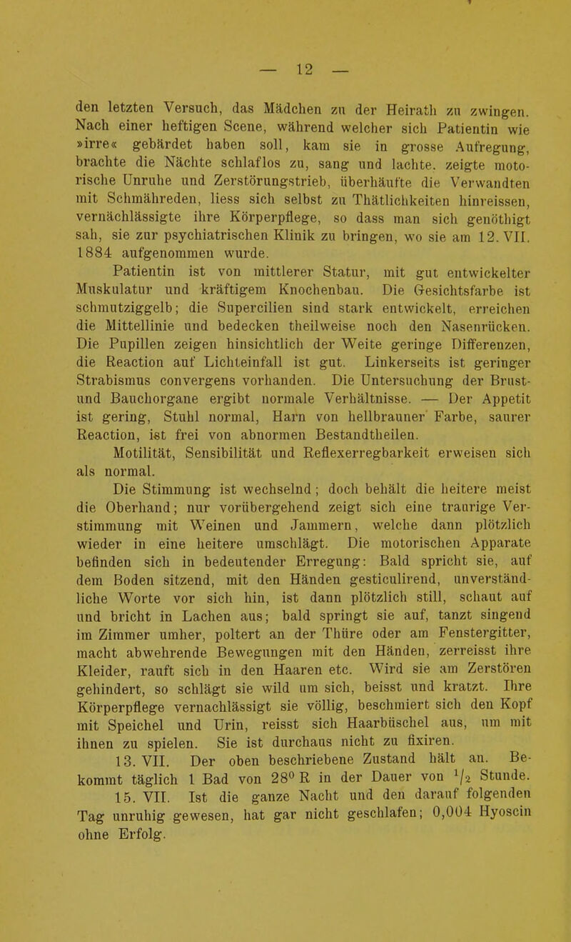 den letzten Versuch, das Mädchen zu der Heiratli zu zwingen. Nach einer heftigen Scene, während welcher sich Patientin wie »irre« gebärdet haben soll, kam sie in grosse Aufregung, brachte die Nächte schlaflos zu, sang und lachte, zeigte moto- rische Unruhe und Zerstörungstrieb, überhäufte die Verwandten mit Schmähreden, liess sich selbst zu Thätlichkeiten hinreissen, vernachlässigte ihre Körperpflege, so dass man sich genöthigt sah, sie zur psychiatrischen Klinik zu bringen, wo sie am 12. VII. 1884 aufgenommen wurde. Patientin ist von mittlerer Statur, mit gut entwickelter Muskulatur und kräftigem Knochenbau. Die Gesichtsfarbe ist schmutziggelb; die Supercilien sind stark entwickelt, erreichen die Mittellinie und bedecken theilweise noch den Nasenrücken. Die Pupillen zeigen hinsichtlich der Weite geringe Differenzen, die Reaction auf Lichteinfall ist gut. Linkerseits ist geringer Strabismus convergens vorhanden. Die Untersuchung der Umst- und Bauchorgane ergibt normale Verhältnisse. — Der Appetit ist gering, Stuhl normal, Harn von hellbrauner Farbe, saurer Reaction, ist frei von abnormen Bestandtheilen. Motilität, Sensibilität und Reflexerregbarkeit erweisen sich als normal. Die Stimmung ist wechselnd ; doch behält die heitere meist die Oberhand; nur vorübergehend zeigt sich eine traurige Ver- stimmung mit Weinen und Jammern, welche dann plötzlich wieder in eine heitere umschlägt. Die motorischen Apparate befinden sich in bedeutender Erregung: Bald spricht sie, auf dem Boden sitzend, mit den Händen gesticulirend, unverständ- liche Worte vor sich hin, ist dann plötzlich still, schaut auf und bricht in Lachen aus; bald springt sie auf, tanzt singend im Zimmer umher, poltert an der Tlnire oder am Fenstergitter, macht abwehrende Bewegungen mit den Händen, zerreisst ihre Kleider, rauft sich in den Haaren etc. Wird sie am Zerstören gehindert, so schlägt sie wild um sich, beisst und kratzt. Ihre Körperpflege vernachlässigt sie völlig, beschmiert sicli den Kopf mit Speichel und Urin, reisst sich Haarbüschel aus, um mit ihnen zu spielen. Sie ist durchaus nicht zu fixiren. 13. VII. Der oben beschriebene Zustand hält an. Be- kommt täglich 1 Bad von 28° R in der Dauer von x/2 Stunde. 15. VII. Ist die ganze Nacht und den darauf folgenden Tag unruhig gewesen, hat gar nicht geschlafen; 0,004 Hyoscin ohne Erfolg.