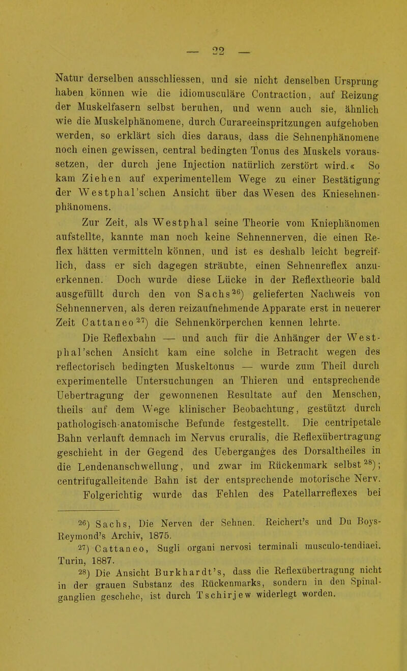 Natur derselben ausschliessen, und sie nicht denselben Ursprung haben können wie die idiornusculäre Contraction, auf Reizung der Muskelfasern selbst beruhen, und wenn auch sie, ähnlich wie die Muskelphänomene, durch Curareeinspritzungen aufgehoben werden, so erklärt sich dies daraus, dass die Sehnenphänomene noch einen gewissen, central bedingten Tonus des Muskels voraus- setzen, der durch jene Injection natürlich zerstört wird.« So kam Ziehen auf experimentellem Wege zu einer Bestätigung der W'estphal’schen Ansicht über das Wesen des Kniesehnen- phänomens. Zur Zeit, als Westphal seine Theorie vom Kniephänomen aufstellte, kannte man noch keine Sehnennerven, die einen Re- flex hätten vermitteln können, und ist es deshalb leicht begreif- lich, dass er sich dagegen sträubte, einen Sehnenreflex anzu- erkennen. Doch wurde diese Lücke in der Reflextheorie bald ausgefüllt durch den von Sachs26) gelieferten Nachweis von Sehnennerven, als deren reizaufnehmende Apparate erst in neuerer Zeit Cattaneo27) die Sehnenkörperchen kennen lehrte. Die Reflexbahn — und auch für die Anhänger der West- phal’schen Ansicht kam eine solche in Betracht wegen des reflectorisch bedingten Muskeltonus — wurde zum Theil durch experimentelle Untersuchungen an Thieren und entsprechende Uebertragung der gewonnenen Resultate auf den Menschen, theils auf dem Wege klinischer Beobachtung, gestützt durch pathologisch-anatomische Befunde festgestellt. Die centripetale Bahn verlauft demnach im Nervus cruralis, die Reflexübertragung geschieht in der Gegend des Ueberganges des Dorsaltheiles in die Lendenanschwellung, und zwar im Rückenmark selbst28); centrifugalleitende Bahn ist der entsprechende motorische Nerv. Folgerichtig wurde das Fehlen des Patellarreflexes bei 26) Sachs, Die Nerven der Sehnen. Reichert’s und Du Boys- Reyinond’s Archiv, 1875. 2U Cattaneo, Sugli organi nervosi terminali musculo-tendiaei. Turin, 1887. 28) Die Ansicht Burk har dt’s, dass die Reflexübertragung nicht in der grauen Substanz des Rückenmarks, sondern in den Spinal- ganglien geschehe, ist durch Tschirjew widerlegt worden.