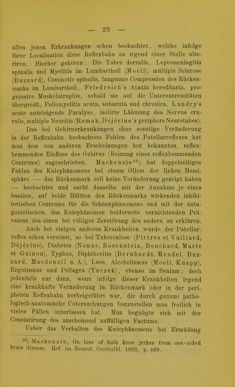 allen jenen Erkrankungen schon beobachtet, welche infolge ihrer Localisation diese Reflexbahn an irgend einer Stelle alte- riren. Hierher gehören: Die Tabes dorsalis, Leptomeningitis spinalis und Myelitis im Lumbartheil (Moeli), multiple Sclerose (Buzzard), Coimnotio spinalis, langsame Compression des Rücken- marks im Lumbartheil, Friedreicli’s Ataxia hereditaria, pro- gressive Muskelatrophie, sobald sie auf die Unterextremitäten übergreift, Poliomyelitis acuta, subacuta und chronica, Landry’s acute aufsteigende Paralyse, isolirte Lähmung des Nervus cru- ralis, multiple Neuritis (Remak, Dejerine’s periphereNeurotabes). Das bei Gehirnerkrankungen ohne sonstige Veränderung in der Reflexbahn beobachtete Fehlen des Patellarreflexes hat man dem von anderen Erscheinungen her bekannten, reflex- hemmenden Einfluss des Gehirns (Reizung eines reflexhemmenden Centrums) zugeschrieben. Mackenzie2,9) hat doppelseitiges Fehlen des Kniephänomens bei einem Gliom der linken Hemi- sphäre — das Rückenmark soll keine Veränderung gezeigt haben — beobachtet und sucht dasselbe mit der Annahme je eines basalen, auf beide Hälften des Rückenmarks wirkenden inhibi- torischen Centrums für die Sehnenphänomene und mit der anta- gonistischen, das Kniephänomen beiderseits vernichtenden Prä- valenz des einen bei völliger Zerstörung des andern zu erklären. Auch bei einigen anderen Krankheiten wurde der Patellar- reflex schon vermisst, so bei Tuberculose (Pittres et Vaillard, Dejerine), Diabetes (Nonne, Rosenstein, Bouchard, Marie et Guinon), Typhus, Diphtheritis (Bernhardt, Mendel, Buz- zard, Macdonell u. A.), Lues. Alcoholismus (Moeli, Knapp), Ergotismus und Pellagra (Tuczek), ebenso im Senium; doch jedenfalls nur dann, wenn infolge dieser Krankheiten irgend eine krankhafte Veränderung im Rückenmark oder in der peri- pheren Reflexbahn herbeigeführt war, die durch genaue patho- logisch-anatomische Untersuchungen festzustellen man freilich in vielen Fällen unterlassen hat. Man begnügte sich mit der Constatirung des anscheinend auffälligen Factums. Ueber das Verhalten des Kniephänomens bei Ermüdung 20) Macken zie, On loss of both knee jerkes from one-sided brain disease. Ref. im Neurol. Centralbl. 1883, p. 469.