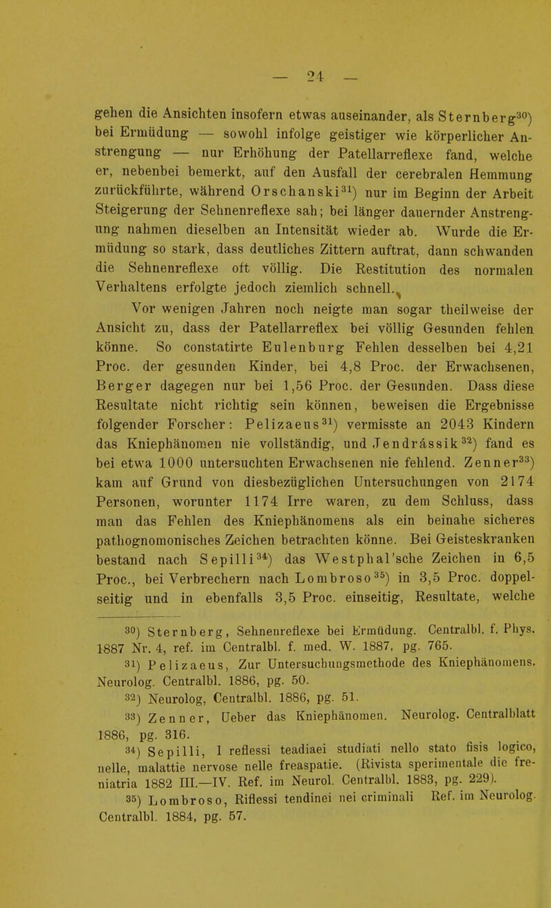 gehen die Ansichten insofern etwas auseinander, als Sternberg30) bei Ermüdung — sowohl infolge geistiger wie körperlicher An- strengung — nur Erhöhung der Patellarreflexe fand, welche er, nebenbei bemerkt, auf den Ausfall der cerebralen Hemmung zurückführte, während Orschanski31) nur im Beginn der Arbeit Steigerung der Sehnenreflexe sah; bei länger dauernder Anstreng- ung nahmen dieselben an Intensität wieder ab. Wurde die Er- müdung so stark, dass deutliches Zittern auftrat, dann schwanden die Sehnenreflexe oft völlig. Die Restitution des normalen Verhaltens erfolgte jedoch ziemlich schnell.^ Vor wenigen Jahren noch neigte man sogar theilweise der Ansicht zu, dass der Patellarreflex bei völlig Gesunden fehlen könne. So constatirte Eulenburg Fehlen desselben bei 4,21 Proc. der gesunden Kinder, bei 4,8 Proc. der Erwachsenen, Berger dagegen nur bei 1,56 Proc. der Gesunden. Dass diese Resultate nicht richtig sein können, beweisen die Ergebnisse folgender Forscher: Pelizaeus31) vermisste an 2043 Kindern das Kniephänomen nie vollständig, und Jendrässik32) fand es bei etwa 1000 untersuchten Erwachsenen nie fehlend. Zenner33) kam auf Grund von diesbezüglichen Untersuchungen von 2174 Personen, worunter 1174 Irre waren, zu dem Schluss, dass man das Fehlen des Kniephänomens als ein beinahe sicheres pathognomonisches Zeichen betrachten könne. Bei Geisteskranken bestand nach Sepilli34) das Westphal’sche Zeichen in 6,5 Proc., bei Verbrechern nach Lombroso35) in 3,5 Proc. doppel- seitig und in ebenfalls 3,5 Proc. einseitig, Resultate, welche 30) Sternberg, Sehnenreflexe bei Ermüdung. Centralbl. f. Phys. 1887 Nr. 4, ref. im Centralbl. f. med. W. 1887, pg. 765. 31) Pelizaeus, Zur Untersuchungsmethode des Kniephänomens. Neurolog. Centralbl. 1886, pg. 50. 32) Neurolog, Centralbl. 1886, pg. 51. 33) Zenner, Ueber das Kniephänomen. Neurolog. Centralblatt 1886, pg. 316. 3i) Sepilli, I reflessi teadiaei studiati nello stato fisis logico, nelle, inalattie nervöse nelle freaspatie. (Rivista sperimentale die fre- niatria 1882 III.—IV. Ref. im Neurol. Centralbl. 1883, pg. 229). 35) Lombroso, Riflessi tendinei nei criminali Ref. im Neurolog. Centralbl. 1884, pg. 57.