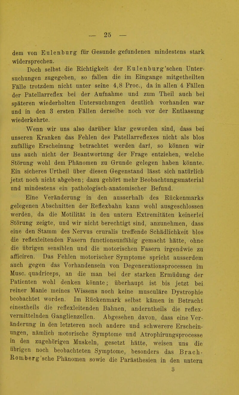 dem von Eulen bürg für Gesunde gefundenen mindestens stark widersprechen. Doch selbst die Richtigkeit der Eulenburg’schen Unter- suchungen zugegeben, so fallen die im Eingänge mitgetheilten Fälle trotzdem nicht unter seine 4,8 Proc., da in allen 4 Fällen der Patellarreflex bei der Aufnahme und zum Theil auch bei späteren wiederholten Untersuchungen deutlich vorhanden war und in den 3 ersten Fällen derselbe noch vor der Entlassung wiederkehrte. Wenn wir uns also darüber klar geworden sind, dass bei unseren Kranken das Fehlen des Patellarreflexes nicht als blos zufällige Erscheinung betrachtet werden darf, so können wir uns auch nicht der Beantwortung der Frage entziehen, welche Störung wohl dem Phänomen zu Grunde gelegen haben könnte. Ein sicheres Urtheil über diesen Gegenstand lässt sich natürlich jetzt noch nicht abgeben; dazu gehört mehr Beobachtungsmaterial und mindestens ein pathologisch-anatomischer Befund. Eine Veränderung in den ausserhalb des Rückenmarks gelegenen Abschnitten der Reflexbahn kann wohl ausgeschlossen werden, da die Motilität in den untern Extremitäten keinerlei Störung zeigte, und wir nicht berechtigt sind, anzunehmen, dass eine den Stamm des Nervus cruralis treffende Schädlichkeit blos die reflexleitenden Fasern functionsunfähig gemacht hätte, ohne die übrigen sensiblen und die motorischen Fasern irgendwie zu aflficiren. Das Fehlen motorischer Symptome spricht ausserdem auch gegen das Vorhandensein von Degenerationsprocessen im Muse, quadriceps, an die man bei der starken Ermüdung der Patienten wohl denken könnte; überhaupt ist bis jetzt bei reiner Manie meines Wissens noch keine musculäre Dystrophie beobachtet worden. Im Rückenmark selbst kämen in Betracht einestheils die reflexleitenden Bahnen, anderntheils die reflex- vermittelnden Ganglienzellen. Abgesehen davon, dass eine Ver- änderung in den letzteren noch andere und schwerere Erschein- ungen, nämlich motorische Symptome und Atrophirungsprocesse in den zugehörigen Muskeln, gesetzt hätte, weisen uns die übrigen noch beobachteten Symptome, besonders das Brach- Romberg sehe Phänomen sowie die Parästhesien in den untern 3