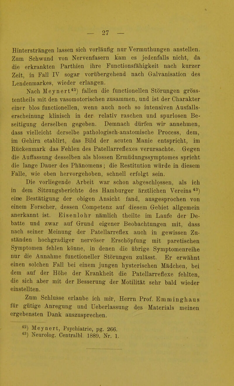 Hintersträngen lassen sich vorläufig nur Vermuthungen anstellen. Zum Schwund von Nervenfasern kam es jedenfalls nicht, da die erkrankten Parthien ihre Functionsfähigkeit nach kurzer Zeit, in Fall IV sogar vorübergehend nach Galvanisation des Lendenmarkes, wieder erlangen. Nach Meynert42) fallen die functionellen Störungen gröss- tentheils mit den vasomotorischen zusammen, und ist der Charakter einer blos functionellen, wenn auch noch so intensiven Ausfalls- erscheinung klinisch in der relativ raschen und spurlosen Be- seitigung derselben gegeben. Demnach dürfen wir annehmen, dass vielleicht derselbe pathologisch-anatomische Process, dem, im Gehirn etablirt, das Bild der acuten Manie entspricht, im Rückenmark das Fehlen des Patellarreflexes verursachte. Gegen die Auffassung desselben als blossen Ermiidungssymptomes spricht die lange Dauer des Phänomens; die Restitution würde in diesem Falle, wie oben hervorgehoben, schnell erfolgt sein. Die vorliegende Arbeit war schon abgeschlossen, als ich in dem Sitzungsberichte des Hamburger ärztlichen Vereins43) eine Bestätigung der obigen Ansicht fand, ausgesprochen von einem Forscher, dessen Competenz auf diesem Gebiet allgemein anerkannt ist. Eisenlohr nämlich theilte im Laufe der De- batte und zwar auf Grund eigener Beobachtungen mit, dass nach seiner Meinung der Patellarreflex auch in gewissen Zu- ständen hochgradiger nervöser Erschöpfung mit paretischen Symptomen fehlen könne, in denen die übrige Symptomenreihe nur die Annahme functioneller Störungen zulässt. Er erwähnt einen solchen Fall bei einem jungen hysterischen Mädchen, bei dem auf der Höhe der Krankheit die Patellarreflexe fehlten, die sich aber mit der Besserung der Motilität sehr bald wieder einstellten. Zum Schlüsse erlaube ich mir, Herrn Prof. Emminghaus für gütige Anregung und Ueberlassung des Materials meinen ergebensten Dank auszusprechen. 42) Meynert, Psychiatrie, pg. 266. 43) Neurolog. Centralbl. 1889, Nr. 1.