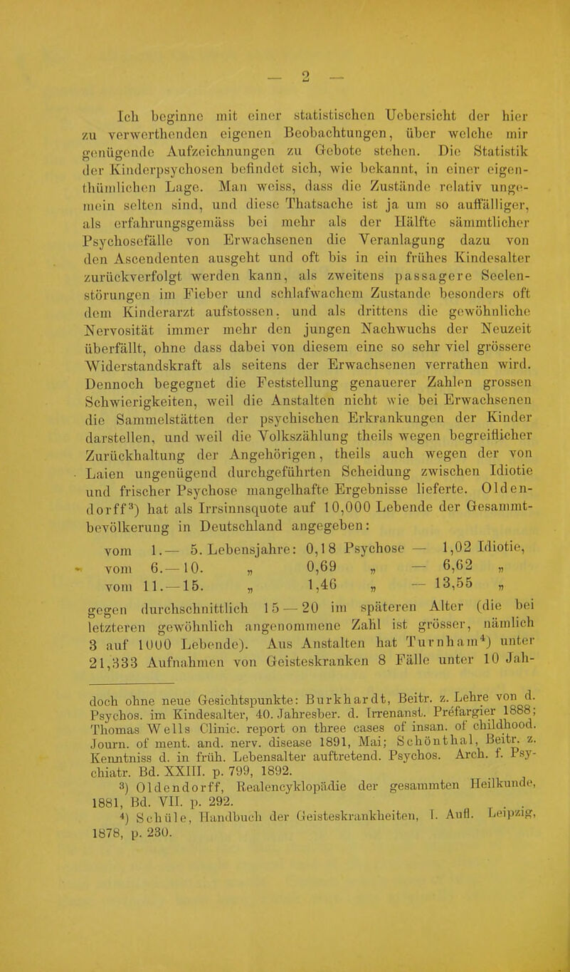 Ich beginne mit einer statistischen Uebersicht der hier zu verwerthenden eigenen Beobachtungen, über welche mir genügende Aufzeichnungen zu Gebote stehen. Die Statistik der Kinderpsychosen befindet sich, wie bekannt, in einer eigen- tümlichen Lage. Man weiss, dass die Zustände relativ unge- mein selten sind, und diese Thatsache ist ja um so auffälliger, als erfahrungsgemäss bei mehr als der Hälfte sämmtlicher Psychosefälle von Erwachsenen die Veranlagung dazu von den Ascendenten ausgeht und oft bis in ein frühes Kindesalter zurückverfolgt werden kann, als zweitens passagere Seelen- störungen im Fieber und schlafwachem Zustande besonders oft dem Kinderarzt aufstossen, und als drittens die gewöhnliche Nervosität immer mehr den jungen Nachwuchs der Neuzeit überfällt, ohne dass dabei von diesem eine so sehr viel grössere Widerstandskraft als seitens der Erwachsenen verrathen wird. Dennoch begegnet die Feststellung genauerer Zahlen grossen Schwierigkeiten, weil die Anstalten nicht wie bei Erwachsenen die Sammelstätten der psychischen Erkrankungen der Kinder darstellen, und weil die Volkszählung theils wegen begreiflicher Zurückhaltung der Angehörigen, theils auch wegen der von Laien ungenügend durchgeführten Scheidung zwischen Idiotie und frischer Psychose mangelhafte Ergebnisse lieferte. Olden- dorff* * 3) hat als Irrsinnsquote auf 10,000 Lebende der Gesammt- bevölkerung in Deutschland angegeben: vom 1.— 5. Lebensjahre: 0,18 Psychose — 1,02 Idiotie, - vom 6.—10. „ 0,69 „ — 6,62 „ vom 11.—-15. „ 1,46 „ — 13,55 „ gegen durchschnittlich 15 — 20 im späteren Alter (die bei letzteren gewöhnlich angenommene Zahl ist grösser, nämlich 3 auf lOOO Lebende). Aus Anstalten hat Turnham4) unter 21,333 Aufnahmen von Geisteskranken 8 Fälle unter 10 Jah- doch ohne neue Gesichtspunkte: Burkhardt, Beitr. z. Lehre von d. Psychos. im Kindesalter, 40. Jahresber. d. Irrenanst. Prefargier 1888 ; Thomas Wells Clinic. report on three cases of insan. ot childhood. Journ. of ment. and. nerv, disease 1891, Mai; Schönthal, Beitr. z. Kenntniss d. in früh. Lebensalter auftretend. Psychos. Arch. f. Psy- chiatr. Bd. XXIII. p. 799, 1892. 3) Oldendorff, Realencyklopädie der gesammten Heilkunde, 1881, Bd. VII. p. 292. . . 4) Schule, Handbuch der Geisteskrankheiten, T. Aufl. Leipzig, 1878, p. 230.