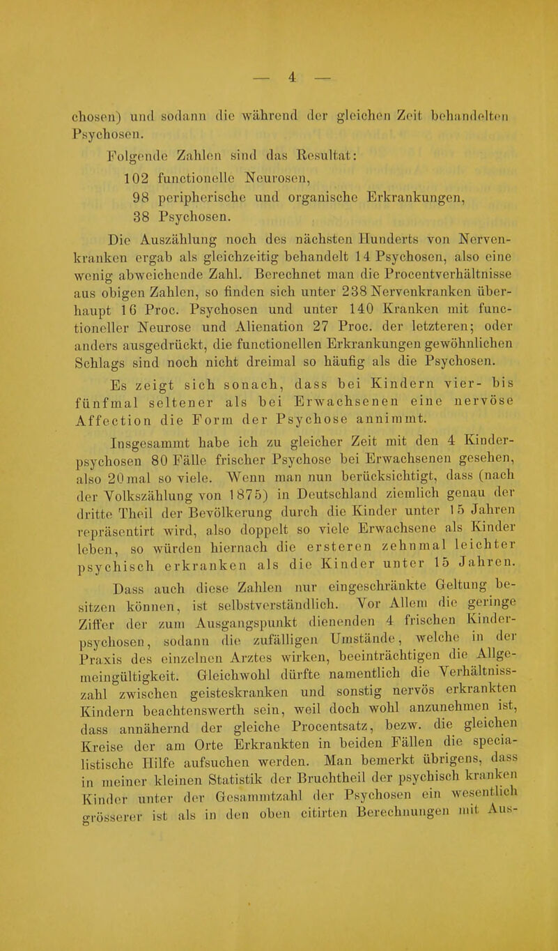 chosen) und sodann die während der gleichen Zeit behandelten Psychosen. Folgende Zahlen sind das Resultat: 102 functionelle Neurosen, 98 peripherische und organische Erkrankungen, 38 Psychosen. Die Auszählung noch des nächsten Hunderts von Nerven- kranken ergab als gleichzeitig behandelt 14 Psychosen, also eine wenig abweichende Zahl. Berechnet man die Procentverhältnisse aus obigen Zahlen, so finden sich unter 238 Nervenkranken über- haupt IG Proc. Psychosen und unter 140 Kranken mit func- tioneller Neurose und Alienation 27 Proc. der letzteren; oder anders ausgedrückt, die functionellen Erkrankungen gewöhnlichen Schlags sind noch nicht dreimal so häufig als die Psychosen. Es zeigt sich sonach, dass bei Kindern vier- bis fünfmal seltener als bei Erwachsenen eine nervöse Affection die Form der Psychose annimmt. Insgesammt habe ich zu gleicher Zeit mit den 4 Kinder- psychosen 80 Fälle frischer Psychose bei Erwachsenen gesehen, also 20 mal so viele. Wenn man nun berücksichtigt, dass (nach der Volkszählung von 1875) in Deutschland ziemlich genau der dritte Theil der Bevölkerung durch die Kinder unter 15 Jahren repräsentirt wird, also doppelt so viele Erwachsene als Kinder leben, so würden hiernach die ersteren zehnmal leichter psychisch erkranken als die Kinder unter 15 Jahren. Dass auch diese Zahlen nur eingeschränkte Geltung be- sitzen können, ist selbstverständlich. Vor Allem die gelinge Ziffer der zum Ausgangspunkt dienenden 4 frischen Kinder- psychosen, sodann die zufälligen Umstände, welche in dei Praxis des einzelnen Arztes wirken, beeinträchtigen die Allge- meingültigkeit. Gleichwohl dürfte namentlich die ^ erhältniss- zahl zwischen geisteskranken und sonstig nervös erkrankten Kindern beachtenswerth sein, weil doch wohl anzunehmen ist, dass annähernd der gleiche Procentsatz, bezw. die gleichen Kreise der am Orte Erkrankten in beiden Fällen die specia- listische Hilfe aufsuchen werden. Man bemerkt übrigens, dass in meiner kleinen Statistik der Bruchtheil der psychisch kranken Kinder unter der Gesammtzahl der Psychosen ein wesentlich orösserer ist als in den oben citirten Berechnungen mit Aus-