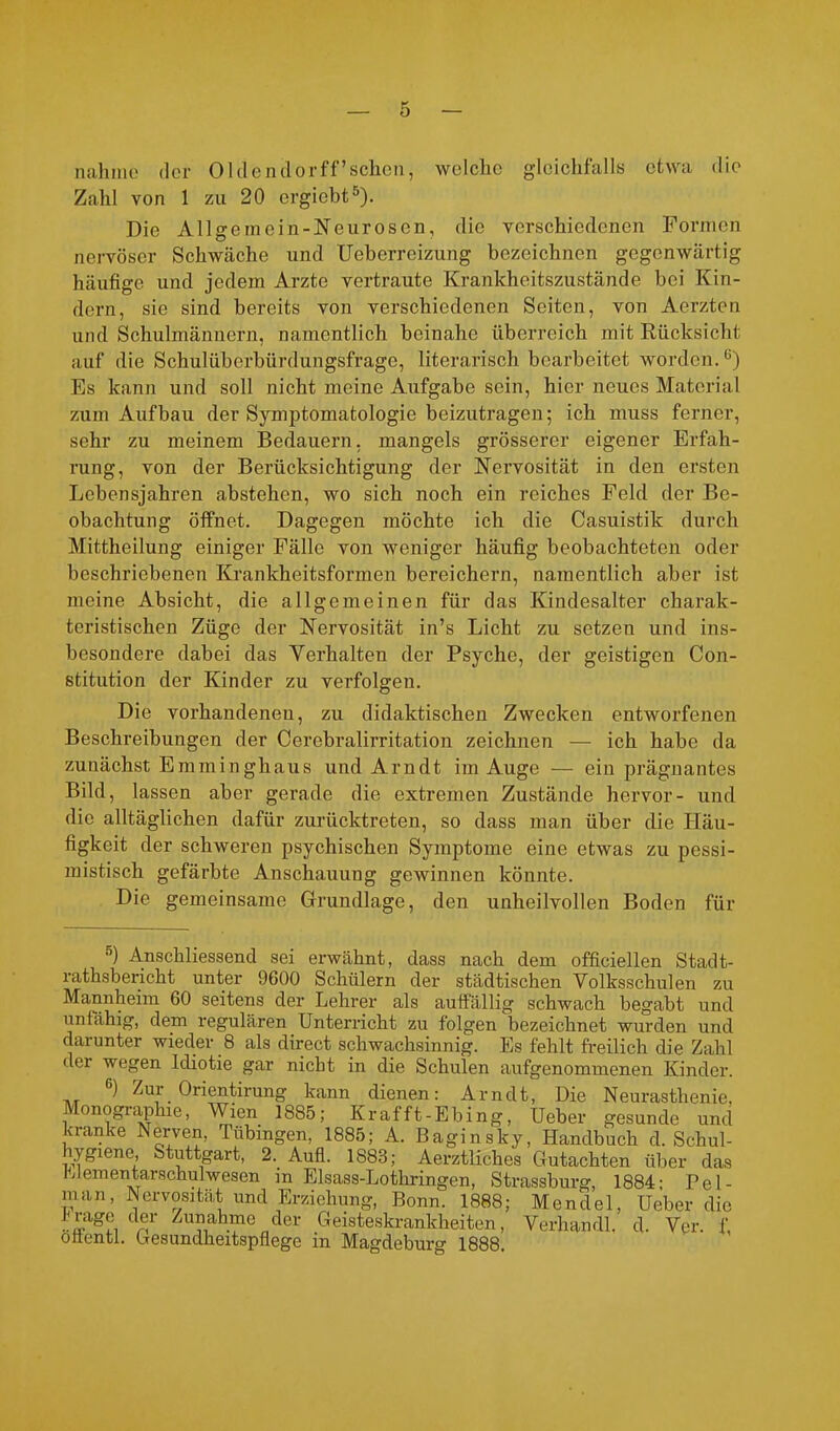 nähme der Olclendorff’schen, welche gleichfalls etwa die Zahl von 1 zu 20 ergiebt5). Die Allgemein-Neurosen, die verschiedenen Formen nervöser Schwäche und Ueberreizung bezeichnen gegenwärtig häufige und jedem Arzte vertraute Krankheitszustände bei Kin- dern, sie sind bereits von verschiedenen Seiten, von Aerzten und Schulmännern, namentlich beinahe überreich mit Rücksicht auf die Schulüberbürdungsfrage, literarisch bearbeitet worden.ü) Es kann und soll nicht meine Aufgabe sein, hier neues Material zum Aufbau der Symptomatologie beizutragen; ich muss ferner, sehr zu meinem Bedauern, mangels grösserer eigener Erfah- rung, von der Berücksichtigung der Nervosität in den ersten Lebensjahren abstehen, wo sich noch ein reiches Feld der Be- obachtung öffnet. Dagegen möchte ich die Casuistik durch Mittheilung einiger Fälle von weniger häufig beobachteten oder beschriebenen Krankheitsformen bereichern, namentlich aber ist meine Absicht, die allgemeinen für das Kindesalter charak- teristischen Züge der Nervosität in’s Licht zu setzen und ins- besondere dabei das Verhalten der Psyche, der geistigen Con- stitution der Kinder zu verfolgen. Die vorhandenen, zu didaktischen Zwecken entworfenen Beschreibungen der Cerebralirritation zeichnen — ich habe da zunächst Emminghaus und Arndt im Auge — ein prägnantes Bild, lassen aber gerade die extremen Zustände hervor- und die alltäglichen dafür zurücktreten, so dass man über die Häu- figkeit der schweren psychischen Symptome eine etwas zu pessi- mistisch gefärbte Anschauung gewinnen könnte. Die gemeinsame Grundlage, den unheilvollen Boden für ) Anschliessend sei erwähnt, dass nach dem officiellen Stadt- rathsbericht unter 9600 Schülern der städtischen Volksschulen zu Mannheim 60 seitens der Lehrer als auffällig schwach begabt und unfähig, dem regulären Unterricht zu folgen bezeichnet wurden und darunter wieder 8 als direct schwachsinnig. Es fehlt freilich die Zahl dei wegen Idiotie gar nicht in die Schulen aufgenommenen Kinder. ,r ^ Zur Orientirung kann dienen: Arndt, Die Neurasthenie, Monographie, Wien 1885; Kr afft-Ebing, Ueber gesunde und kranke Nerven, Tübingen, 1885; A. Baginsky, Handbuch d. Schul- hygiene, Stuttgart, 2. Aufl. 1883; Aerztliches Gutachten über das Uementarschulwesen in Elsass-Lothringen, Strassburg, 1884: Pel- man, Nervosität und Erziehung, Bonn. 1888; Mendel, Ueber die Zunahme der Geisteskrankheiten, Verhandl. d. Ver. f ottenti. Gesundheitspflege in Magdeburg 1888,