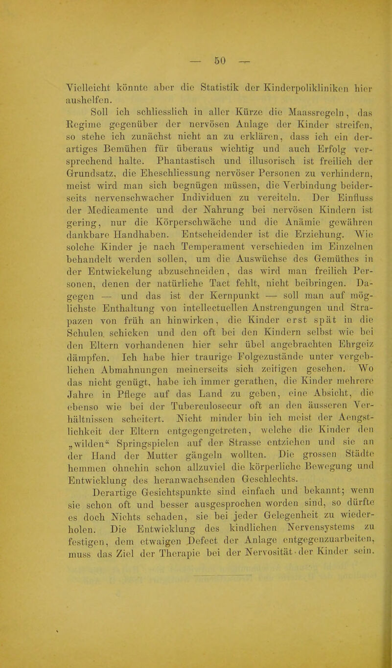 Vielleicht könnte aber die Statistik der Kinderpolikliniken hier aushelfen. Soll ich schliesslich in aller Kürze die Maassregeln, das Regime gegenüber der nervösen Anlage der Kinder streifen, so stehe ich zunächst nicht an zu erklären, dass ich ein der- artiges Bemühen für überaus wichtig und auch Erfolg ver- sprechend halte. Phantastisch und illusorisch ist freilich der Grundsatz, die Eheschliessung nervöser Personen zu verhindern, meist wird man sich begnügen müssen, die Verbindung beider- seits nervenschwacher Individuen zu vereiteln. Der Einfluss der Medicamente und der Nahrung bei nervösen Kindern ist gering, nur die Körperschwäche und die Anämie gewähren dankbare Handhaben. Entscheidender ist die Erziehung. Wie solche Kinder je nach Temperament verschieden im Einzelnen behandelt werden sollen, um die Auswüchse des Gemüthes in der Entwickelung abzuschneiden, das wird man freilich Per- sonen, denen der natürliche Tact fehlt, nicht beibringen. Da- gegen — und das ist der Kernpunkt — soll man auf mög- lichste Enthaltung von intellectuellen Anstrengungen und Stra- pazen von früh an hinwirken, die Kinder erst spät in die Schulen, schicken und den oft bei den Kindern selbst wie bei den Eltern vorhandenen hier sehr übel angebrachten Ehrgeiz dämpfen. Ich habe hier traurige Folgezustände unter vergeb- lichen Abmahnungen meinerseits sich zeitigen gesehen. Wo das nicht genügt, habe ich immer gerathen, die Kinder mehrere Jahre in Pflege auf das Land zu geben, eine Absicht, die ebenso wie bei der Tuberculosecur oft a.11 den äusseren Ver- hältnissen scheitert. Nicht minder bin ich meist der Aengst- 1 ichkeit der Eltern entgegengetreten, welche die Kinder den „wilden“ Springspielen auf der Strasse entziehen und sie an der Hand der Mutter gängeln wollten. Die grossen Städte hemmen ohnehin schon allzuviel die körperliche Bewegung und Entwicklung des heranwachsenden Geschlechts. Derartige Gesichtspunkte sind einfach und bekannt5 wenn sie schon oft und besser ausgesprochen worden sind, so dürfte es doch Nichts schaden, sie bei jeder Gelegenheit zu wieder- holen. Die Entwicklung des kindlichen Nervensystems zu festigen, dem etwaigen Defect der Anlage entgegenzuarbeiten, muss das Ziel der Therapie bei der Nervosität-der Kinder sein.