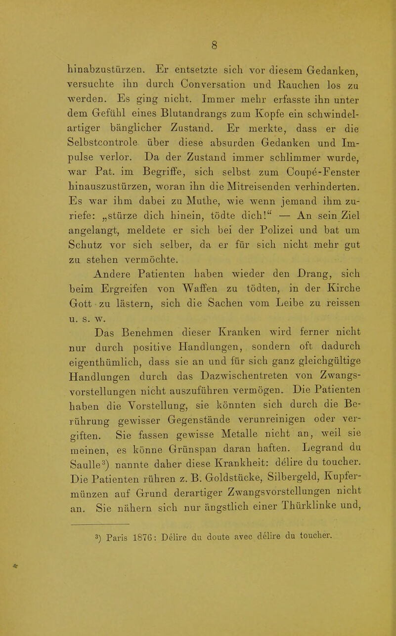 hinabzustürzen. Er entsetzte sich vor diesem Gedanken, versuchte ihn durch Conversation und Rauchen los zu werden. Es ging nicht. Immer mehr erfasste ihn unter dem Gefühl eines Blutandrangs zum Kopfe ein schwindel- artiger bänglicher Zustand. Er merkte, dass er die Selbstcontrole über diese absurden Gedanken und Im- pulse verlor. Da der Zustand immer schlimmer wurde, war Pat. im Begriffe, sich selbst zum Coupe-Fenster hinauszustürzen, woran ihn die Mitreisenden vei’hinderten. Es war ihm dabei zu Muthe, wie wenn jemand ihm zu- riefe: „stürze dich hinein, tödte dich!“ — An sein Ziel angelangt, meldete er sich bei der Polizei und bat um Schutz vor sich selber, da er für sich nicht mehr gut zu stehen vermöchte. Andere Patienten haben wieder den Drang, sich beim Ergreifen von Waffen zu tödten, in der Kirche Gott zu lästern, sich die Sachen vom Leibe zu reissen u. s. w. Das Benehmen dieser Kranken wird ferner nicht nur durch positive Handlungen, sondern oft dadurch eigenthümlich, dass sie an und für sich ganz gleichgültige Handlungen durch das Dazwischentreten von Zwangs- vorstellungen nicht auszuführen vermögen. Die Patienten haben die Vorstellung, sie könnten sich durch die Be- rührung gewisser Gegenstände verunreinigen oder ver- giften. Sie fassen gewisse Metalle nicht an, weil sie meinen, es könne Grünspan daran haften. Legrand du Saulle3) nannte daher diese Krankheit: delire du toucher. Die Patienten rühren z. B. Goldstücke, Silbergeld, Kupfer- münzen auf Grund derartiger Zwangsvorstellungen nicht an. Sie nähern sich nur ängstlich einer Thürklinke und, * 3) Paris 1876: Delire du doute avec delire du toucher.