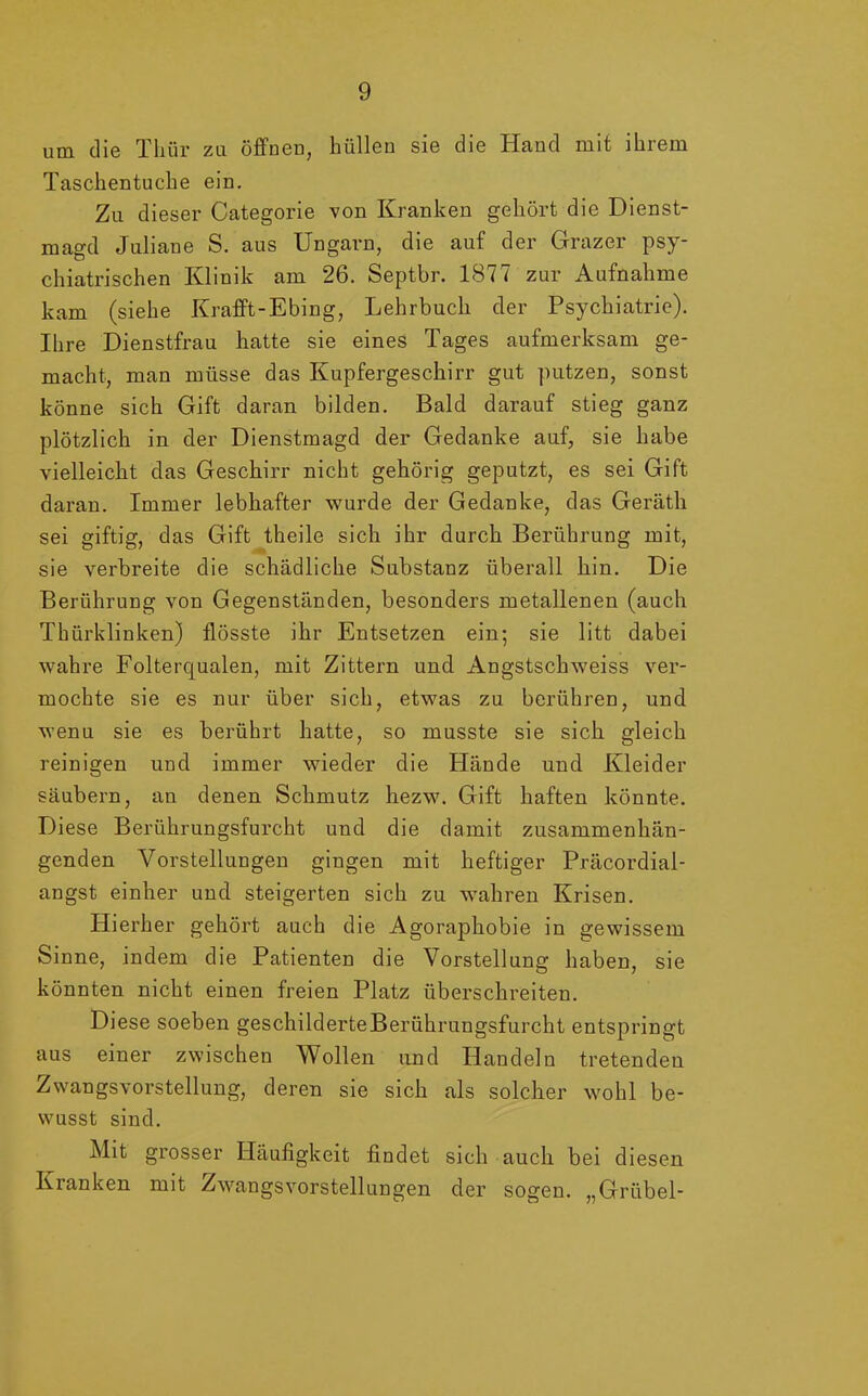 um die Thür zu öffnen, hüllen sie die Hand mit ihrem Taschentuche ein. Zu dieser Categorie von Kranken gehört die Dienst- magd Juliane S. aus Ungarn, die auf der Grazer psy- chiatrischen Klinik am 26. Septbr. 1877 zur Aufnahme kam (siehe Krafft-Ebing, Lehrbuch der Psychiatrie). Ihre Dienstfrau hatte sie eines Tages aufmerksam ge- macht, man müsse das Kupfergeschirr gut putzen, sonst könne sich Gift daran bilden. Bald darauf stieg ganz plötzlich in der Dienstmagd der Gedanke auf, sie habe vielleicht das Geschirr nicht gehörig geputzt, es sei Gift daran. Immer lebhafter wurde der Gedanke, das Geräth sei giftig, das Gift theile sich ihr durch Berührung mit, sie verbreite die schädliche Substanz überall hin. Die Berührung von Gegenständen, besonders metallenen (auch Thürklinken) flösste ihr Entsetzen ein; sie litt dabei wahre Folterqualen, mit Zittern und Angstschweiss ver- mochte sie es nur über sich, etwas zu berühren, und wenu sie es berührt hatte, so musste sie sich gleich reinigen und immer wieder die Hände und Kleider säubern, an denen Schmutz hezw. Gift haften könnte. Diese Berührungsfurcht und die damit zusammenhän- genden Vorstellungen gingen mit heftiger Präcordial- angst einher und steigerten sich zu wahren Krisen. Hierher gehört auch die Agoraphobie in gewissem Sinne, indem die Patienten die Vorstellung haben, sie könnten nicht einen freien Platz überschreiten. Diese soeben geschilderte Berührungsfurcht entspringt aus einer zwischen Wollen und Handeln tretenden Zwangsvorstellung, deren sie sich als solcher wohl be- wusst sind. Mit grosser Häufigkeit findet sich auch bei diesen Kranken mit Zwangsvorstellungen der sogen. „Grübel-