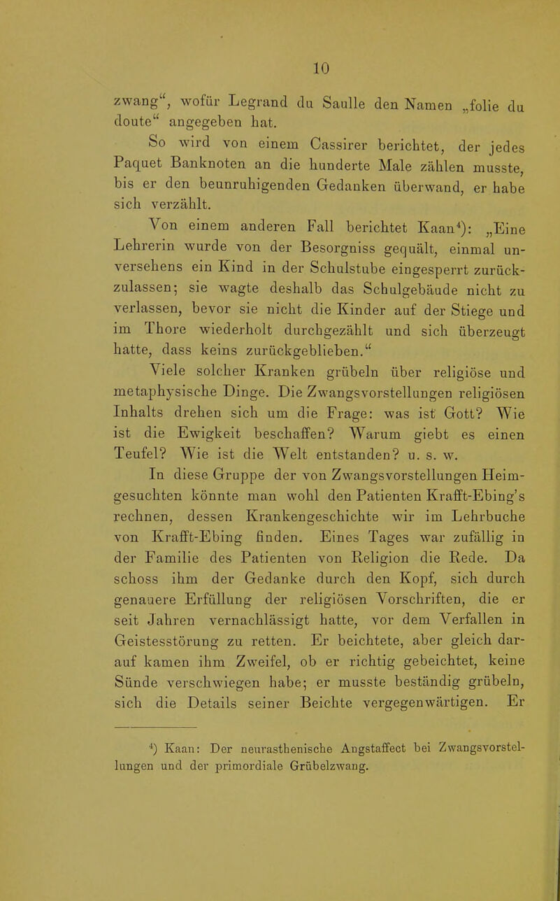 zwäng“, wofür Legrand du Saulle den Namen „folie du doute“ angegeben hat. So wird von einem Cassirer berichtet, der jedes Paquet Banknoten an die hunderte Male zählen musste, bis er den beunruhigenden Gedanken überwand, er habe sich verzählt. Von einem anderen Fall berichtet Kaan4): „Eine Lehrerin wurde von der Besorgniss gequält, einmal un- versehens ein Kind in der Schulstube eingesperrt zurück- zulassen; sie wagte deshalb das Schulgebäude nicht zu verlassen, bevor sie nicht die Kinder auf der Stiege und im Thore wiederholt durchgezählt und sich überzeugt hatte, dass keins zurückgeblieben.“ Viele solcher Kranken grübeln über religiöse und metaphysische Dinge. Die Zwangsvorstellungen religiösen Inhalts drehen sich um die Frage: was ist Gott? Wie ist die Ewigkeit beschaffen? Warum giebt es einen Teufel? Wie ist die Welt entstanden? u. s. w. In diese Gruppe der von Zwangsvorstellungen Heim- gesuchten könnte man wohl den Patienten Krafft-Ebing’s rechnen, dessen Krankengeschichte wir im Lehrbuche von Krafft-Ebing finden. Eines Tages war zufällig in der Familie des Patienten von Religion die Rede. Da schoss ihm der Gedanke durch den Kopf, sich durch genauere Erfüllung der religiösen Vorschriften, die er seit Jahren vernachlässigt hatte, vor dem Verfallen in Geistesstörung zu retten. Er beichtete, aber gleich dar- auf kamen ihm Zweifel, ob er richtig gebeichtet, keine Sünde verschwiegen habe; er musste beständig grübeln, sich die Details seiner Beichte vergegenwärtigen. Er 4) Kaan: Der neurasthenisehe Angstaffect bei Zwangsvorstel- lungen und der primordiale Grübelzwang.