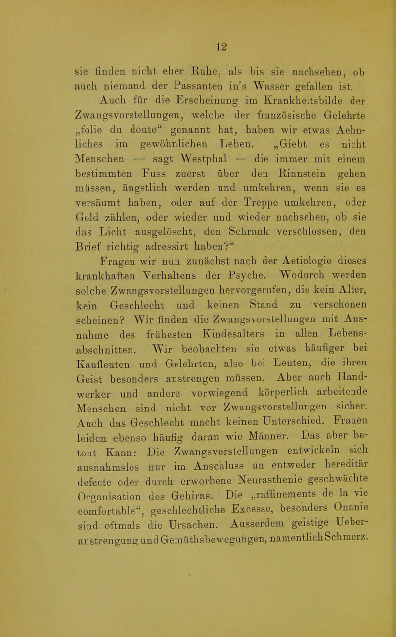 sie finden nicht eher Ruhe, als bis sie nachsehen, ob auch niemand der Passanten ins Wasser gefallen ist. Auch für die Erscheinung im Krankheitsbilde der Zwangsvorstellungen, welche der französische Gelehrte „folie du doute“ genannt hat, haben wir etwas Aehn- liches im gewöhnlichen Leben. „Giebt es nicht Menschen — sagt Westphal — die immer mit einem bestimmten Fuss zuerst über den Rinnstein gehen müssen, ängstlich werden und umkehren, wenn sie es versäumt haben, oder auf der Treppe umkehren, oder Geld zählen, oder wieder und wieder nachsehen, ob sie das Licht ausgelöscht, den Schrank verschlossen, den Brief richtig adressirt haben?’' Fragen wir nun zunächst nach der Aetiologie dieses krankhaften Verhaltens der Psyche. Wodurch werden solche Zwangsvorstellungen hervorgerufen, die kein Alter, kein Geschlecht und keinen Stand zu verschonen scheinen? Wir finden die Zwangsvorstellungen mit Aus- nahme des frühesten Kindesalters in allen Lebens- abschnitten. Wir beobachten sie etwas häufiger bei Kauileuten und Gelehrten, also bei Leuten^ die ihren Geist besonders anstrengen müssen. Aber auch Hand- werker und andere vorwiegend körperlich arbeitende Menschen sind nicht vor Zwangsvorstellungen sicher. Auch das Geschlecht macht keinen Unterschied. Frauen leiden ebenso häufig daran wie Männer. Das aber be- tont Kaan: Die Zwangsvorstellungen entwickeln sich ausnahmslos nur im Anschluss an entweder hereditäi defecte oder durch erworbene Neurasthenie geschwächte Organisation des Gehirns. Die „raffinements de la \ie comfortable“, geschlechtliche Excesse, besonders Onanie sind oftmals die Ursachen. Ausserdem geistige Uebei anstrengung und Gemüthsbewegungen, namentlichSchmeiz.