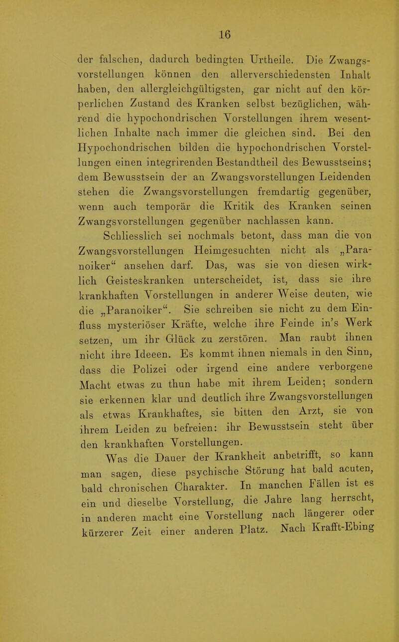 der falschen, dadurch bedingten Urtheile. Die Zwangs- vorstellungen können den allerverschiedensten Inhalt haben, den allergleichgültigsten, gar nicht auf den kör- perlichen Zustand des Kranken selbst bezüglichen, wäh- rend die hypochondrischen Vorstellungen ihrem wesent- lichen Inhalte nach immer die gleichen sind. Bei den Hypochondrischen bilden die hypochondrischen Vorstel- lungen einen integrirenden Bestandtheil des Bewusstseins; dem Bewusstsein der an Zwangsvorstellungen Leidenden stehen die Zwangsvorstellungen fremdartig gegenüber, wenn auch temporär die Kritik des Kranken seinen Zwangsvorstellungen gegenüber nachlassen kann. Schliesslich sei nochmals betont, dass man die von Zwangsvorstellungen Heimgesuchten nicht als „Para- noiker“ ansehen darf. Das, was sie von diesen wirk- lich Geisteskranken unterscheidet, ist, dass sie ihre krankhaften Vorstellungen in anderer Weise deuten, wie die „Paranoiker“. Sie schreiben sie nicht zu dem Ein- fluss mysteriöser Kräfte, welche ihre Feinde in’s Werk setzen, um ihr Glück zu zerstören. Man raubt ihnen nicht ihre Ideeen. Es kommt ihnen niemals in den Sinn, dass die Polizei oder irgend eine andere verborgene Macht etwas zu thun habe mit ihrem Leiden; sondern sie erkennen klar und deutlich ihre Zwangsvorstellungen als etwas Krankhaftes, sie bitten den Arzt, sie von ihrem Leiden zu befreien: ihr Bewusstsein steht über den krankhaften Vorstellungen. Was die Dauer der Krankheit anbetrifft, so kann man sagen, diese psychische Störung hat bald acuten, bald chronischen Charakter. In manchen Fällen ist es ein und dieselbe Vorstellung, die Jahre lang herrscht, in anderen macht eine Vorstellung nach längerer oder kürzerer Zeit einer anderen Platz. Nach Krafft-Ebing