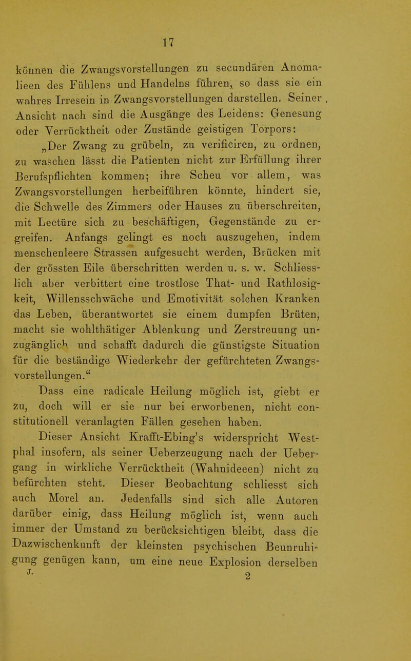 können die Zwangsvorstellungen zu secundären Anoma- lieen des Fühlens und Handelns führen, so dass sie ein wahres Irresein in Zwangsvorstellungen darstellen. Seiner , Ansicht nach sind die Ausgänge des Leidens: Genesung oder Verrücktheit oder Zustände geistigen Torpors: „Der Zwang zu grübeln, zu verificiren, zu ordnen, zu waschen lässt die Patienten nicht zur Erfüllung ihrer Berufspflichten kommen; ihre Scheu vor allem, was Zwangsvorstellungen herbeiführen könnte, hindert sie, die Schwelle des Zimmers oder Hauses zu überschreiten, mit Lectüre sich zu beschäftigen, Gegenstände zu er- greifen. Anfangs gelingt es noch auszugehen, indem menschenleere Strassen aufgesucht werden, Brücken mit der grössten Eile überschritten werden u. s. w. Schliess- lich aber verbittert eine trostlose That- und Rathlosig- keit, Willensschwäche und Emotivität solchen Kranken das Leben, überantwortet sie einem dumpfen Brüten, macht sie wohlthätiger Ablenkung und Zerstreuung un- zugänglich und schafft dadurch die günstigste Situation für die beständige Wiederkehr der gefürchteten Zwangs- vorstellungen.“ Dass eine radicale Heilung möglich ist, giebt er zu, doch will er sie nur bei erworbenen, nicht con- stitutioneil veranlagten Fällen gesehen haben. Dieser Ansicht Krafft-Ebing’s widerspricht West- phal insofern, als seiner Ueberzeugung nach der Ueber- gang in wirkliche Verrücktheit (Wahnideeen) nicht zu befürchten steht. Dieser Beobachtung schliesst sich auch Morel an. Jedenfalls sind sich alle Autoren darüber einig, dass Heilung möglich ist, wenn auch immer der Umstand zu berücksichtigen bleibt, dass die Dazwischenkunft der kleinsten psychischen Beunruhi- gung genügen kann, um eine neue Explosion derselben j. 2