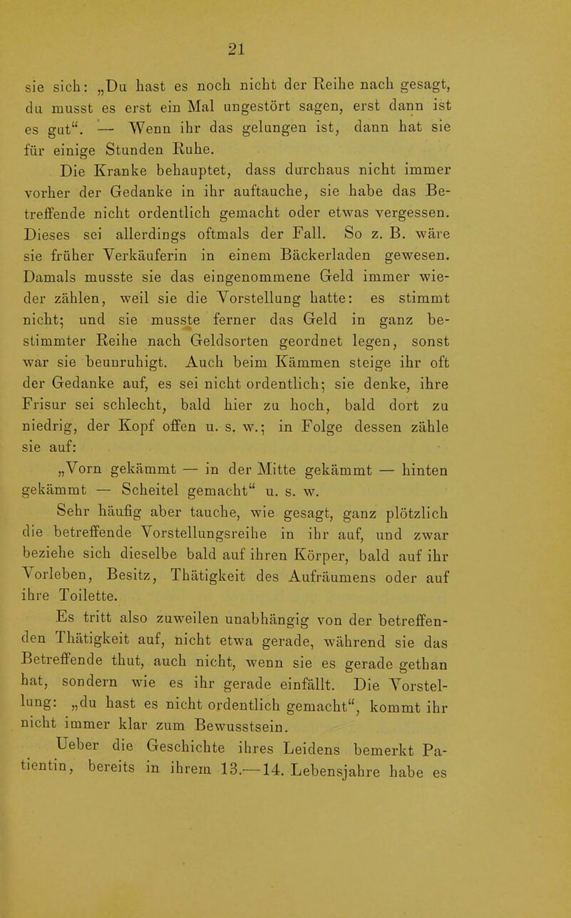 sie sich: „Du hast es noch nicht der Reihe nach gesagt, du musst es erst ein Mal ungestört sagen, erst dann ist es gut“. — Wenn ihr das gelungen ist, dann hat sie für einige Stunden Ruhe. Die Kranke behauptet, dass durchaus nicht immer vorher der Gedanke in ihr auftauche, sie habe das Be- treffende nicht ordentlich gemacht oder etwas vergessen. Dieses sei allerdings oftmals der Fall. So z. B. wäre sie früher Verkäuferin in einem Bäckerladen gewesen. Damals musste sie das eingenommene Geld immer wie- der zählen, weil sie die Vorstellung hatte: es stimmt nicht; und sie musste ferner das Geld in ganz be- stimmter Reihe nach Geldsorten geordnet legen, sonst war sie beunruhigt. Auch beim Kämmen steige ihr oft der Gedanke auf, es sei nicht ordentlich; sie denke, ihre Frisur sei schlecht, bald hier zu hoch, bald dort zu niedrig, der Kopf offen u. s. w.; in Folge dessen zähle sie auf: „Vorn gekämmt — in der Mitte gekämmt — hinten gekämmt — Scheitel gemacht“ u. s. w. Sehr häufig aber tauche, wie gesagt, ganz plötzlich die betreffende Vorstellungsreihe in ihr auf, und zwar beziehe sich dieselbe bald auf ihren Körper, bald auf ihr A orleben, Besitz, Thätigkeit des Aufräumens oder auf ihre Toilette. Es tritt also zuweilen unabhängig von der betreffen- den Thätigkeit auf, nicht etwa gerade, während sie das Betreffende thut, auch nicht, wenn sie es gerade gethan hat, sondern wie es ihr gerade einfällt. Die Vorstel- lung. «du hast es nicht ordentlich gemacht“, kommt ihr nicht immer klar zum Bewusstsein. Ueber die Geschichte ihres Leidens bemerkt Pa- tientin, bereits in ihrem 13.—14. Lebensjahre habe es
