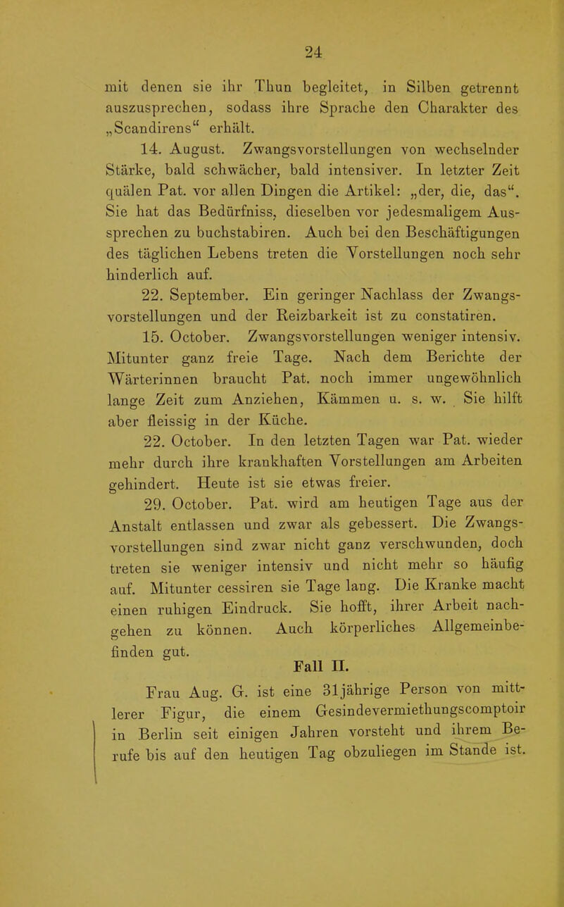 mit denen sie ihr Thun begleitet, in Silben getrennt auszusprechen, sodass ihre Sprache den Charakter des „Scandirens“ erhält. 14. August. Zwangsvorstellungen von wechselnder Stärke, bald schwächer, bald intensiver. In letzter Zeit quälen Pat. vor allen Dingen die Artikel: „der, die, das“. Sie hat das Bedürfniss, dieselben vor jedesmaligem Aus- sprecben zu buchstabiren. Auch bei den Beschäftigungen des täglichen Lebens treten die Vorstellungen noch sehr hinderlich auf. 22. September. Ein geringer Nachlass der Zwangs- vorstellungen und der Reizbarkeit ist zu constatiren. 15. October. Zwangsvorstellungen weniger intensiv. Mitunter ganz freie Tage. Nach dem Berichte der Wärterinnen braucht Pat. noch immer ungewöhnlich lange Zeit zum Anziehen, Kämmen u. s. w. Sie hilft aber fleissig in der Küche. 22. October. In den letzten Tagen war Pat. wieder mehr durch ihre krankhaften Vorstellungen am Arbeiten gehindert. Heute ist sie etwas freier. 29. October. Pat. wird am heutigen Tage aus der Anstalt entlassen und zwar als gebessert. Die Zwangs- vorstellungen sind zwar nicht ganz verschwunden, doch treten sie weniger intensiv und nicht mehr so häufig auf. Mitunter cessiren sie Tage lang. Die Kranke macht einen ruhigen Eindruck. Sie hofft, ihrer Arbeit nach- gehen zu können. Auch körperliches Allgemeinbe- finden gut. Fall II. Frau Aug. G. ist eine 31 jährige Person von mitt- lerer Figur, die einem Gesindevermiethungscomptoir in Berlin seit einigen Jahren vorsteht und ihrem Be- rufe bis auf den heutigen Tag obzuliegen im Stande ist.