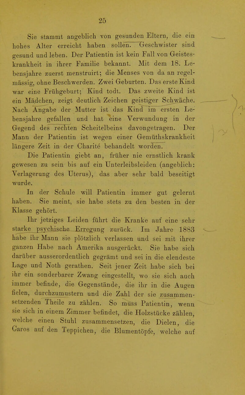 Sie stammt angeblich von gesunden Eltern, die ein hohes Alter erreicht haben sollen. Geschwister sind gesund und leben. Der Patientin ist kein Fall von Geistes- krankheit in ihrer Familie bekannt. Mit dem 18. Le- bensjahre zuerst menstruirt; die Menses von da an regel- mässig, ohne Beschwerden. Zwei Geburten. Das erste Kind war eine Frühgeburt; Kind todt. Das zweite Kind ist ein Mädchen, zeigt deutlich Zeichen geistiger Schwäche. Nach Angabe der Mutter ist das Kind im ersten Le- bensjahre gefallen und hat eine Verwundung in der Gegend des rechten Scheitelbeins davongetragen. Der Mann der Patientin ist wegen einer Gemüthskrankheit längere Zeit in der Charite behandelt worden. Die Patientin giebt an, früher nie ernstlich krank gewesen zu sein bis auf ein Unterleibsleiden (angeblich: Verlagerung des Uterus), das aber sehr bald beseitigt wurde. In der Schule will Patientin immer gut gelernt haben. Sie meint, sie habe stets zu den besten in der Klasse gehört. Ihr jetziges Leiden führt die Kranke auf eine sehr starke p sjc hi sehe Erregung zurück. Im Jahre 1883 habe ihr Mann sie plötzlich verlassen und sei mit ihrer ganzen Habe nach Amerika ausgerückt. Sie habe sich darüber ausserordentlich gegrämt und sei in die elendeste Lage und Noth gerathen. Seit jener Zeit habe sich bei ihr ein sonderbarer Zwang eingestellt, wo sie sich auch immer befinde, die Gegenstände, die ihr in die Augen fielen, durchzumustern und die Zahl der sie zusammen- setzenden Theile zu zählen. So muss Patientin, wenn sie sich in einem Zimmer befindet, die Holzstücke zählen, welche einen Stuhl zusammensetzen, die Dielen, die Garos auf den Teppichen, die Blumentöpfe, welche auf