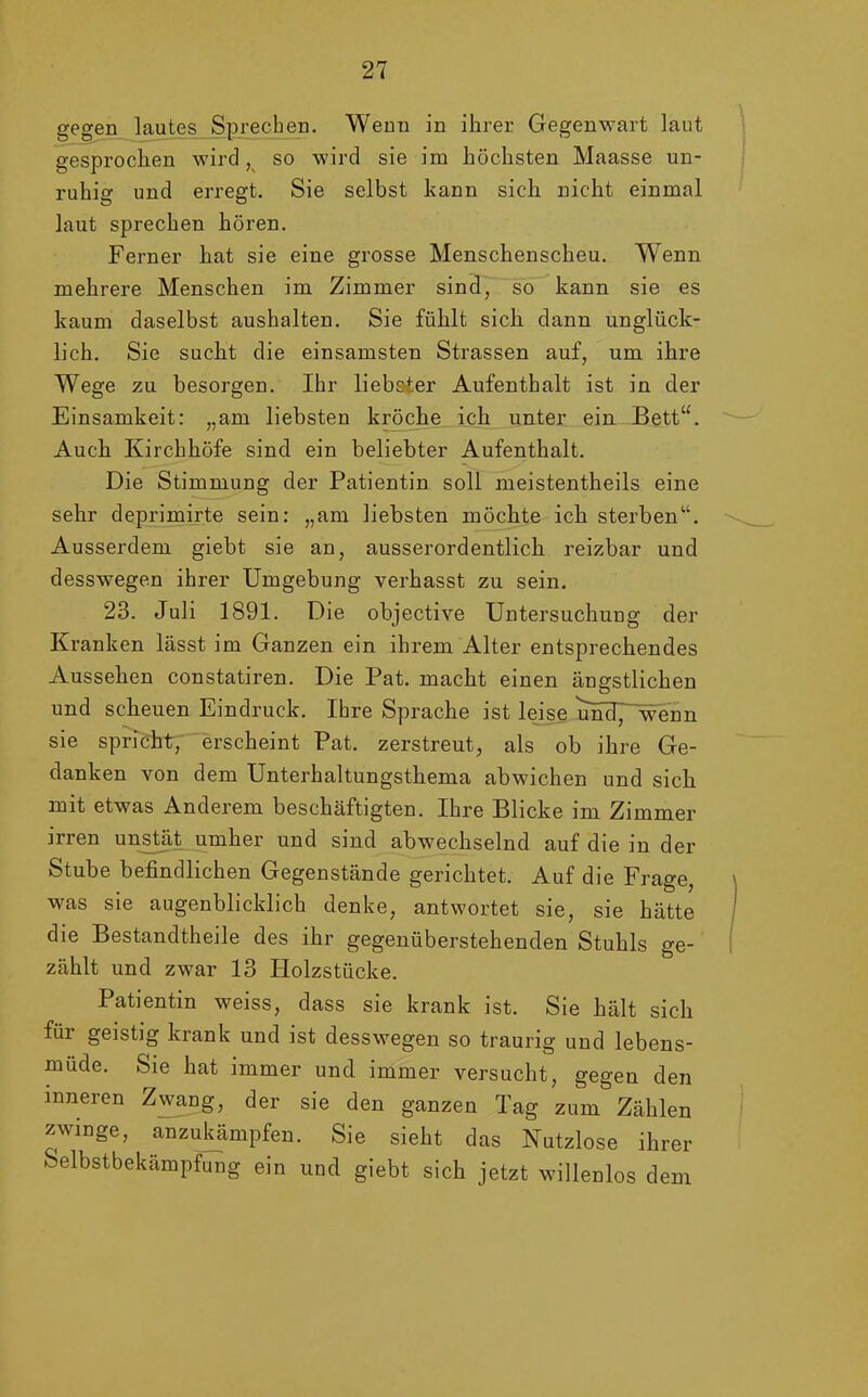 gegen lautes Sprechen. Wenn in ihrer Gegenwart laut gesprochen wird, so wird sie im höchsten Maasse un- ruhig und erregt. Sie selbst kann sich nicht einmal laut sprechen hören. Ferner hat sie eine grosse Menschenscheu. Wenn mehrere Menschen im Zimmer sind, so kann sie es kaum daselbst aushalten. Sie fühlt sich dann unglück- lich. Sie sucht die einsamsten Strassen auf, um ihre Wege zu besorgen. Ihr liebster Aufenthalt ist in der Einsamkeit: „am liebsten kröche ich unter ein Bett“. Auch Kirchhöfe sind ein beliebter Aufenthalt. Die Stimmung der Patientin soll meistentheils eine sehr deprimirte sein: „am liebsten möchte ich sterben“. Ausserdem giebt sie an, ausserordentlich reizbar und desswegen ihrer Umgebung verhasst zu sein. 23. Juli 1891. Die objective Untersuchung der Kranken lässt im Ganzen ein ihrem Alter entsprechendes Aussehen constatiren. Die Pat. macht einen ängstlichen und scheuen Eindruck. Ihre Sprache ist leise und, wenn sie spricht, erscheint Pat. zerstreut, als ob ihre Ge- danken von dem Unterhaltungsthema abwichen und sich mit etwas Anderem beschäftigten. Ihre Blicke im Zimmer irren unstät umher und sind abwechselnd auf die in der Stube befindlichen Gegenstände gerichtet. Auf die Frage, was sie augenblicklich denke, antwortet sie, sie hätte die Bestandteile des ihr gegenüberstehenden Stuhls ge- zählt und zwar 13 Holzstücke. Patientin weiss, dass sie krank ist. Sie hält sich für geistig krank und ist desswegen so traurig und lebens- müde. Sie hat immer und immer versucht, gegen den inneren Zwang, der sie den ganzen Tag zum Zählen zwinge, anzukämpfen. Sie sieht das Nutzlose ihrer Selbstbekämpfung ein und giebt sich jetzt willenlos dem