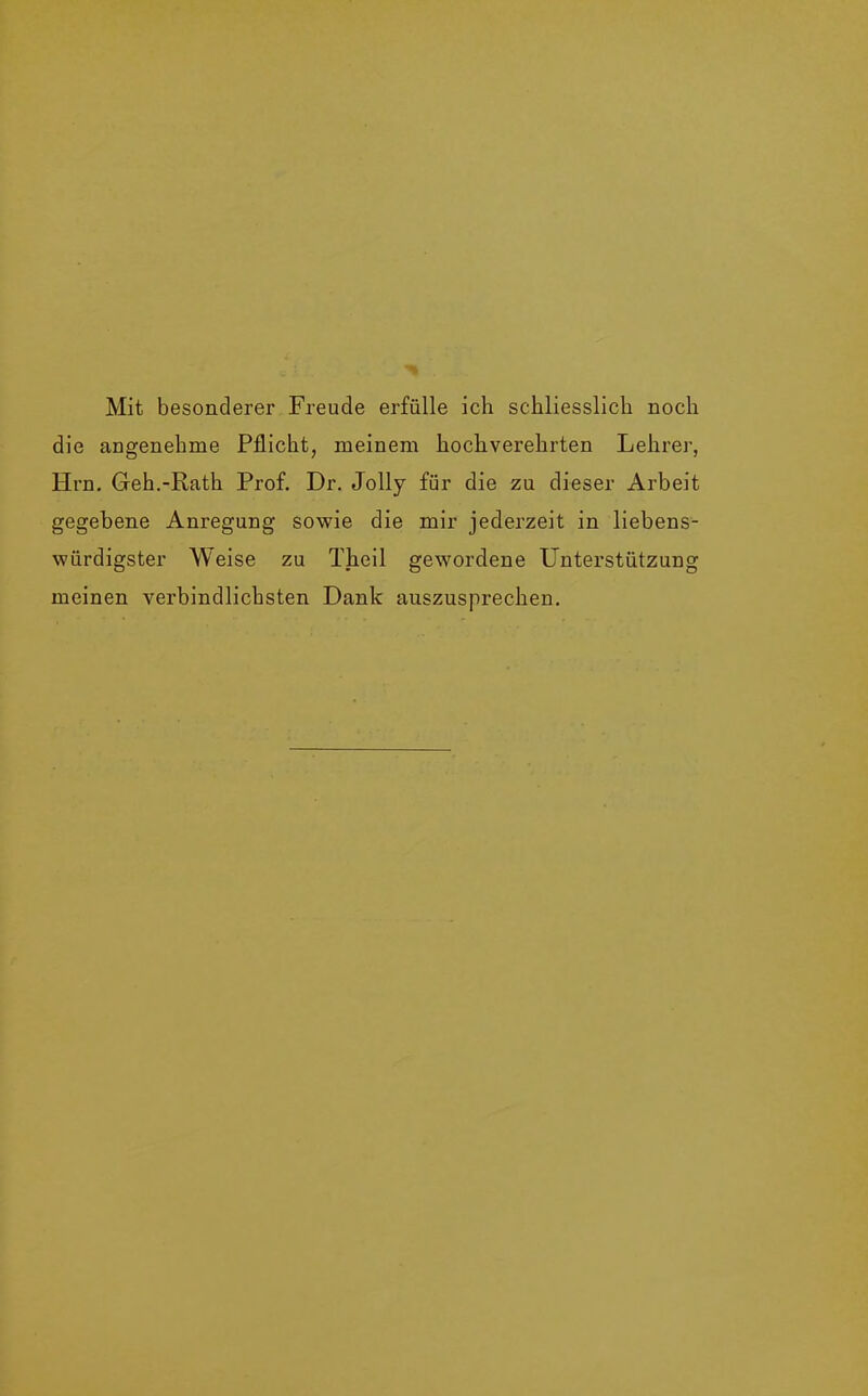 Mit besonderer Freude erfülle ich schliesslich noch die angenehme Pflicht, meinem hochverehrten Lehrer, Hrn. Geh.-Rath Prof. Dr. Jolly für die zu dieser Arbeit gegebene Anregung sowie die mir jederzeit in liebens- würdigster Weise zu Theil gewordene Unterstützung meinen verbindlichsten Dank auszusprechen.