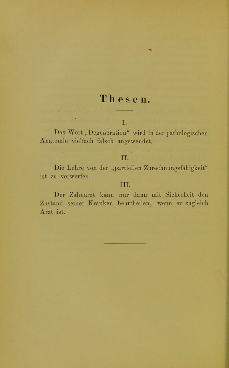 Thesen. i. Das Wort „Degeneration“ wird in der pathologischen Anatomie vielfach falsch angewendet. II. Die Lehre von der „partiellen Zurechnungsfähigkeit“ ist zu verwerfen. III. Der Zahnarzt kann nur dann mit Sicherheit den Zustand seiner Kranken beurtheilen, wenn er zugleich Arzt ist.