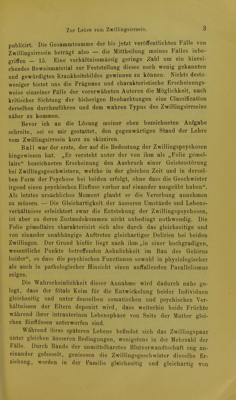 publicirt. Die Gesammtsumme der bis jetzt veröffentlichten Fälle von Zwillingsirrsein beträgt also — die Mittheilung meines Falles inbe- griffen — 15. Eine verhältnissmässig geringe Zahl um ein hinrei- chendes Beweismaterial zur Feststellung dieses noch wenig gekannten und gewürdigten Kraukheitsbildes gewinnen zu können. Nichts desto- weniger bietet uns die Prägnanz und charakteristische Erscheinungs- weise einzelner Fälle der vorerwähnten Autoren die Möglichkeit, nach kritischer Sichtung der bisherigen Beobachtungen eine Classification derselben durchzuführen und dem wahren Typus des Zwillingsirrseins näher zu kommen. Bevor ich an die Lösung meiner eben bezeichneten Aufgabe schreite, sei es mir gestattet, den gegenwärtigen Stand der Lehre vom Zwillingsirrsein kurz zu skizziren. Ball war der erste, der auf die Bedeutung der Zwillingspsychosen hingewiesen hat. „Er versteht unter der von ihm als „Folie gemel- laire“ bezeichneten Erscheinung den Ausbruch einer Geistesstörung bei Zwillingsgeschwistern, welche in der gleichen Zeit und in dersel- ben Form der Psychose bei beiden erfolgt, ohne dass die Geschwister irgend einen psychischen Einfluss vorher auf einander ausgeübt haben“. Als letztes ursächliches Moment glaubt er die Vererbung annehmen zu müssen. — Die Gleichartigkeit der äusseren Umstände und Lebens- verhältnisse erleichtert zwar die Entstehung der Zwillingspsychosen, ist aber zu deren Zustandekommen nicht unbedingt nothwendig. Die Folie gemellaire charakterisirt sich also durch das gleichzeitige und von einander unabhängige Auftreten gleichartiger Delirien bei beiden Zwillingen. Der Grund hiefür liegt nach ihm „in einer hochgradigen, wesentliche Punkte betreffenden Aehnlichkeit im Bau des Gehirns beider“, so dass die psychischen Functionen sowohl in physiologischer als auch in pathologischer Hinsicht einen auffallenden Parallelismus zeigen. Die Wahrscheinlichkeit dieser Annahme wird dadurch nahe ge- legt, dass der fötale Keim für die Entwickelung beider Individuen gleichzeitig und unter denselben somatischen und psychischen Ver- hältnissen der Eltern deponirt wird, dass weiterhin beide Früchte während ihrer intrauterinen Lebensphase von Seite der Mutter glei- chen Einflüssen unterworfen sind. Während ihres späteren Lebens befindet sich das Zwillingspaar unter gleichen äusseren Bedingungen, wenigstens in der Mehrzahl der hälle. Durch Bande der unmittelbarsten Blutverwandtschaft eng an- einander gefesselt, gemessen die Zwillingsgeschwister dieselbe Er- ziehung, werden in der Familie gleichzeitig und gleichartig von