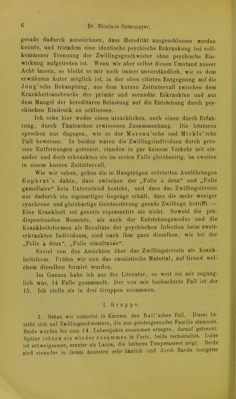 gerade dadurch auszeichnen, dass Heredität ausgeschlossen werden konnte, und trotzdem eine identische psychische Erkrankung bei voll- kommener Trennung der Zwillingsgeschwister ohne psychische Ein- wirkung aufgetreten ist. Wenn wir aber selbst diesen Umstand ausser Acht lassen, so bleibt es mir noch immer unverständlich, wie es dem erwähnten Autor möglich ist, in der oben citirten Entgegnung auf die Jung’sehe Behauptung, aus dem kurzen Zeitintervall zwischen dem Kraukheitsausbruche des primär und secundär Erkrankten und aus dem Mangel der hereditären Belastung auf die Entstehung durch psy- chischen Eindruck zu schliessen. Ich sehe hier weder einen ursächlichen, noch einen durch Erfah- rung, durch Thatsachen erwiesenen Zusammenhang. Die letzteren sprechen nur dagegen,, wie es der Moreau’sche und Mi ekle’sehe Fall beweisen. In beiden waren die Zwillingsindividuen durch grös- sere Entfernungen getrennt, standen in gar keinem Verkehr mit ein- ander und doch erkrankten sie im ersten Falle gleichzeitig, im zweiten in einem kurzen Zeitintervall. Wie wir sehen, gehen die in Hauptzügen erörterten Ausführungen Euphrat’s dahin, dass zwischen der „Folie ä deux und „Folie gemellaire“ kein Unterschied besteht, und dass das Zwillingsirrsein nur dadurch ein eigenartiges Gepräge erhält, dass die mehr weniger synchrone und gleichartige Geistesstörung gerade Zwillinge betrifft. — Eine Krankheit sui generis repräsentirt sie nicht. Sowohl die prä- disponirenden Momente, als auch der Entstehungsmodus und die Krankheitsformen als Resultate der psychischen Infection beim zweit- erkrankten Individuum, sind nach ihm ganz dieselben, wie bei der „Folie ä deux“, „Folie simultanee“. Soviel von den Ansichten über das Zwillingsirrsein als Krank- heitsform. Prüfen wir nun das casuistische Material, auf Grund wel- chem dieselben formirt wurden. Im Ganzen habe ich aus der Literatur, so weit sie mir zugäng- lich war, 14 Fälle gesammelt. Der von mir beobachtete Fall ist der 15. Ich stelle sie in drei Gruppen zusammen. I. Gruppe. 1. Sehen wir zunächst in Kurzem den Ball’schen Fall. Dieser be- zieht sich auf Zwillingsschwestern, die aus geistesgesunder Familie stammen. Beide wurden bis zum 14. Lebensjahre zusammen erzogen, daraut getrennt. Später lebten sie wieder zusammen in Paris, boide verheirathet. Luise ist schweigsamer, ernster als Laura, die heiteres Temperament zeigt. Beide sind einander in ihrem Aeussern sehr ähnlich und durch Bande innigster