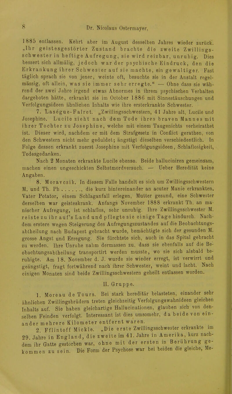 s 1885 entlassen. Kehrt aber im August desselben Jahres wieder zurück. „Ihr geistesgestörter Zustand brachte die zweite Zwillings- schwester in heftige Aufregung, sie wird reizbar, unruhig. Dies bessert sich allmälig, jedoch war der psychische Eindruck, den die Erkrankung ihrer Schwester auf sie machte, ein gewaltiger. Fast täglich sprach sie von jener, weinte oft, besuchte sie in der Anstalt regel- mässig, oft allein, was sie immer sehr erregte. — Ohne dass sie wäh- rend der zwei Jahre irgend etwas Abnormes in ihrem psychischen Verhalten dargeboten hätte, erkrankt sie im October 1886 mit Sinnestäuschungen und Verfolgungsideen ähnlichen Inhalts wie ihre ersterkrankte Schwester. 7. Lasegue-Falret. „Zwillingsschwestern, 41 Jahre alt, Lucile und Josephine. Lucile zieht nach dem Tode ihres braven Mannes mit ihrer Tochter zu Josephine, welche mit einem Taugenichts verheirathet ist. Dieser wird, nachdem er mit dem Strafgesetz in Conflict gerathen, von den Schwestern nicht mehr geduldet; ängstigt dieselben verschiedentlich. In Folge dessen erkrankt zuerst Josephine mit Verfolgungsideen, Schlaflosigkeit, Todesgedanken. Nach 2 Monaten erkrankte Lucile ebenso. Beide halluciniren gemeinsam, machen einen ungeschickten Selbstmordversuch. — Ueber Heredität keine Angaben. 8. Moravcsik. In diesem Falle handelt es sich um Zwillingsschwestern M. und Th. Ph die kurz hintereinander an acuter Manie erkrankten. Vater Potator, einem Schlaganfall erlegen, Mutter gesund, eine Schwester derselben war geisteskrank. Anfangs November 1888 erkrankt Th. an ma- nischer Aufregung, ist schlaflos, sehr unruhig. Ihre Zwillingsschwester M. reiste zu ihr auf’s Land und pflegte sie einige Tage hindurch. Nach- dem erstere wegen Steigerung des Aufregungszustandes auf die Beobachtungs- abtheilung nach Budapest gebracht wurde, bemächtigte sich der gesunden M. grosse Angst und Erregung. Sie fürchtete sich, auch in das Spital gebracht zu werden. Ihre Unruhe nahm dermassen zu, dass sie ebenfalls auf die Be- obachtungsabtheilung transportirt werden musste, wo sie sich alsbald be- ruhigte. Am 18. November d. J. wurde sie wieder erregt, ist verwirrt und geängstigt, fragt fortwährend nach ihrer Schwester, weint und lacht. Nach einigen Monaten sind beide Zwillingsschwestern geheilt entlassen worden. II. Gruppe. 1. Moreau de Tours. Bei stark hereditär belasteten, einander sehr ähnlichen Zwillingsbrüdern treten gleichzeitig Verfolgungswahnideen gleichen Inhalts auf. Sie haben gleichartige Hallucinationen, glauben sich von den- selben Feinden verfolgt. Interessant ist dies umsomehr, da beide von ein- ander mehrere Kilometer entfernt waren. 2 Fflintoff Mickle. „Die erste Zwillingsschwester erkrankte im 29. Jahre in England, die zweite im 41. Jahre in Amerika, kurz nach- dem ihr Gatte gestorben war, ohne mit der ersten in Berührung ge- kommen zusein. Die Form der Psychose war bei beiden die gleiche, Me-