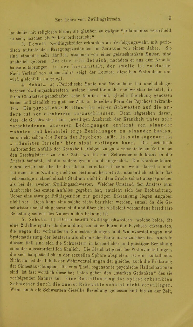 'lancholie mit religiösen Ideen; sie glauben zu ewiger Verdammniss verurteilt zu sein, machen oft Selbstmordversuche“. 3. Do well. Zwillingsbrüder erkranken an Verfolgungswahn mit perio- disch auftretonden Erregungszuständen im Zeitraum von einem Jahre. Sie sind einander sehr ähnlich, stammen von einer geisteskranken Mutter, sind unehelich geboren. Der eine befindet sich, nachdem er aus dem Arbeits- hause entsprungen, in der Irrenanstalt, der zweite ist zu Hause. Nach Verlauf von einem Jahre zeigt der Letztere dieselben Wahnideen und wird gleichfalls aufgeregt. 4. Schütz, a) „Periodische Manie und Melancholie bei unehelich ge- borenen Zwillingsschwestern, welche hereditär nicht nachweisbar belastet, in ihren Charactereigenschaften sehr ähnlich sind, gleiche Erziehung genossen haben und ziemlich zu gleicher Zeit an derselben Form der Psychose erkrank- ten. Ein psychischer Einfluss der einen Schwester auf die an- dere ist von vornherein auszuscbliessen. Denn abgesehen davon, dass die Geschwister beim jeweiligen Ausbruch der Krankheit unter sehr verschiedenen äusseren Bedingungen entfernt von einander wohnten und keinerlei enge Beziehungen zu einander hatten, so spricht schon die Form der Psychose dafür, dass ein sogenanntes „inducirtes Irrsein“ hier nicht vorliegen kann. Die periodisch auftretenden Anfälle der Krankheit erfolgon zu ganz verschiedenen Zeiten bei den Geschwistern: zu einer Zeit, wo die eine Schwester sich krank in der Anstalt befindet, ist die andere gesund und umgekehrt. Die Krankheitsform characterisirt sich bei beiden als ein circuläres Irrsein, wenn dasselbe auch bei dem einen Zwilling nicht so bestimmt hervortritt; namentlich ist hier das jedesmalige melancholische Stadium nicht in dem Grade scharf ausgesprochen als bei der zweiten Zwillingsschwester. Welcher Umstand den Anstoss zum Ausbruche des ersten Anfalles gegeben hat, entzieht sich der Beobachtung. Ueber eine etwaige Prädisposition zur geistigen Erkrankung liegen Angaben nicht vor. Doch kann eine solche nicht bestritten werden, zumal da die Ge- schwister unehelich geboren sind und über eine vielleicht vorhandene hereditäre Belastung seitens des Vaters nichts bekannt ist 5. Schütz, b) „Dieser betrifft Zwillingsschwestern, welche beide, die eine 2 Jahre später als die andere, an einer Form der Psychose erkrankten, die wegen der vorhandenen Sinnestäuschungen und Wahnvorstellungen und Systematisirung der letzteren als chronische Paranoia anzusehen ist. Auch in diesem Fall sind sich die Schwestern in körperlicher und geistiger Beziehung einander ausserordentlich ähnlich. Die Gleichartigkeit der Wahnvorstellungen, die sich hauptsächlich in der sexuellen Sphäre abspielen, ist eine auffallende. Nicht nur ist der Inhalt der Wahnvorstellungen der gleiche, auch die Erklärung der Sinnestäuschungen, die zum Theit sogenannte psychische Hallucinationen sind, ist fast wörtlich dieselbe; beide geben den „starken Gedanken“ des sie verfolgenden Mannes an. Eine Beeinflussung der später erkrankten Schwester durch die zuerst Erkrankte scheint nicht vorzuliegen. Wenn auch die Schwestern dieselbe Erziehung genossen und bis zu der Zeit,