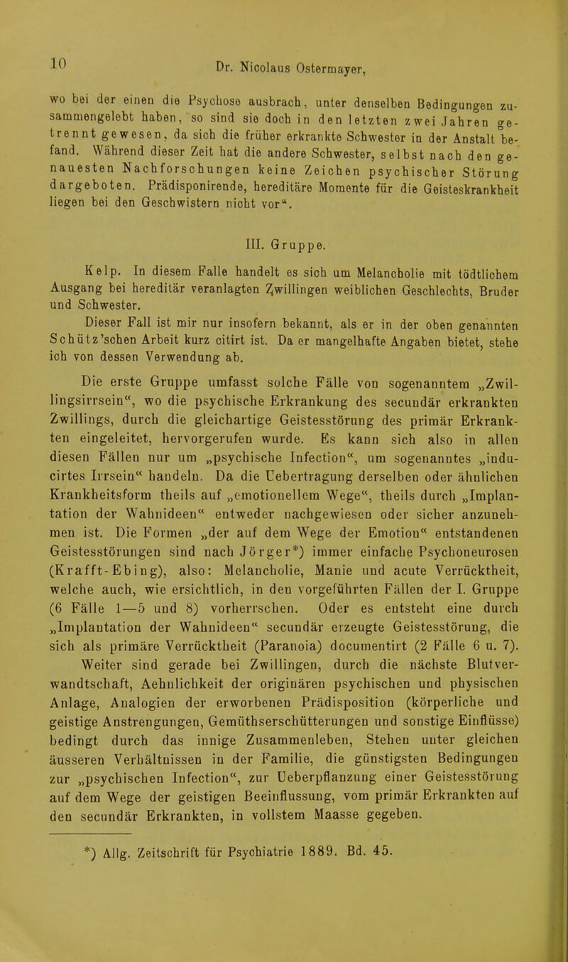 wo bei der einen die Psychose ausbrach, unter denselben Bedingungen zu- sammengelebt haben, so sind sie doch in den letzten zwei Jahren ge- trennt gewesen, da sich die früher erkrankte Schwester in der Anstalt be- fand. Während dieser Zeit hat die andere Schwester, selbst nach den ge- nauesten Nachforschungen keine Zeichen psychischer Störung dargeboten. Prädisponirende, hereditäre Momente für die Geisteskrankheit liegen bei den Geschwistern nicht vor“. III. Gruppe. Kelp. In diesem Falle handelt es sich um Melancholie mit tödtlichem Ausgang bei hereditär veranlagten Zwillingen weiblichen Geschlechts, Bruder und Schwester. Dieser Fall ist mir nur insofern bekannt, als er in der oben genannten Schütz’schen Arbeit kurz citirt ist. Da er mangelhafte Angaben bietet, stehe ich von dessen Verwendung ab. Die erste Gruppe umfasst solche Fälle von sogenanntem „Zwil- lingsirrsein“, wo die psychische Erkrankung des secuudär erkrankten Zwillings, durch die gleichartige Geistesstörung des primär Erkrank- ten eingeleitet, hervorgerufen wurde. Es kann sich also in allen diesen Fällen nur um „psychische Infection“, um sogenanntes „indu- cirtes Irrsein“ handeln. Da die Uebertragung derselben oder ähnlichen Krankheitsform theils auf „emotionellem Wege“, theils durch „Implan- tation der Wahnideen“ entweder nachgewiesen oder sicher anzuneh- men ist. Die Formen „der auf dem Wege der Emotion“ entstandenen Geistesstörungen sind nach Jörger*) immer einfache Psychoneurosen (Krafft-Eb i n g), also: Melancholie, Manie und acute Verrücktheit, welche auch, wie ersichtlich, in den vorgeführten Fällen der I. Gruppe (6 Fälle 1—5 und 8) vorherrschen. Oder es entsteht eine durch „Implantation der Wahnideen“ secundär erzeugte Geistesstörung, die sich als primäre Verrücktheit (Paranoia) documentirt (2 Fälle 6 u. 7). Weiter sind gerade bei Zwillingen, durch die nächste Blutver- wandtschaft, Aehnlichkeit der originären psychischen und physischen Anlage, Analogien der erworbenen Prädisposition (körperliche und geistige Anstrengungen, Geraüthserschütterungen und sonstige Einflüsse) bedingt durch das innige Zusammenleben, Stehen unter gleichen äusseren Verhältnissen in der Familie, die günstigsten Bedingungen zur „psychischen Infection“, zur Ueberpflanzung einer Geistesstörung auf dem Wege der geistigen Beeinflussung, vom primär Erkrankten auf den secundär Erkrankten, in vollstem Maasse gegeben. —