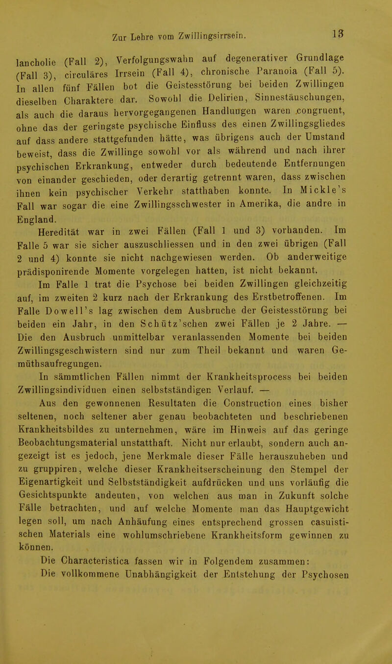 lancholie (Fall 2), Verfolgungswahn auf degenerativer Grundlage (Fall 3), circulares Irrsein (Fall 4), chronische Paranoia (Fall 5). In allen fünf Fällen bot die Geistesstörung bei beiden Zwillingen dieselben Charaktere dar. Sowohl die Delirien, Sinnestäuschungen, als auch die daraus hervorgegangenen Handlungen waren .congruent, ohne das der geringste psychische Einfluss des einen Zwillingsgliedes auf dass andere stattgefunden hätte, was übrigens auch der Umstand beweist, dass die Zwillinge sowohl vor als während und nach ihrer psychischen Erkrankung, entweder durch bedeutende Entfernungen von einander geschieden, oder derartig getrennt waren, dass zwischen ihnen kein psychischer Verkehr statthaben konnte. In Mickle’s Fall war sogar die eine Zwillingsschwester in Amerika, die andre in England. Heredität war in zwei Fällen (Fall 1 und 3) vorhanden. Im Falle 5 war sie sicher auszuschliessen und in den zwei übrigen (Fall 2 und 4) konnte sie nicht nachgewiesen werden. Ob anderweitige prädisponirende Momente Vorgelegen hatten, ist nicht bekannt. Im Falle 1 trat die Psychose bei beiden Zwillingen gleichzeitig auf, im zweiten 2 kurz nach der Erkrankung des Erstbetroffenen. Im Falle Dowell’s lag zwischen dem Ausbruche der Geistesstörung bei beiden ein Jahr, in den Schütz’schen zwei Fällen je 2 Jahre. — Die den Ausbruch unmittelbar veranlassenden Momente bei beiden Zwillingsgeschwistern sind nur zum Theil bekannt und waren Ge- müthsaufregungen. In sämmtlichen Fällen nimmt der Krankheitsprocess bei beiden Zwillingsindividuen einen selbstständigen Verlauf. — Aus den gewonnenen Resultaten die Construction eines bisher seltenen, noch seltener aber genau beobachteten und beschriebenen Krankheitsbildes zu unternehmen, wäre im Hinweis auf das geringe Beobachtungsmaterial unstatthaft. Nicht nur erlaubt, sondern auch an- gezeigt ist es jedoch, jene Merkmale dieser Fälle herauszuheben und zu gruppiren, welche dieser Krankheitserscheinung den Stempel der Eigenartigkeit und Selbstständigkeit aufdrücken und uns vorläufig die Gesichtspunkte andeuten, von welchen aus man in Zukunft solche Fälle betrachten, und auf welche Momente man das Hauptgewicht legen soll, um nach Anhäufung eines entsprechend grossen casuisti- schen Materials eine wohlumschriebene Krankheitsform gewinnen zu können. Die Characteristica fassen wir in Folgendem zusammen: Die vollkommene Unabhängigkeit der Entstehung der Psychosen