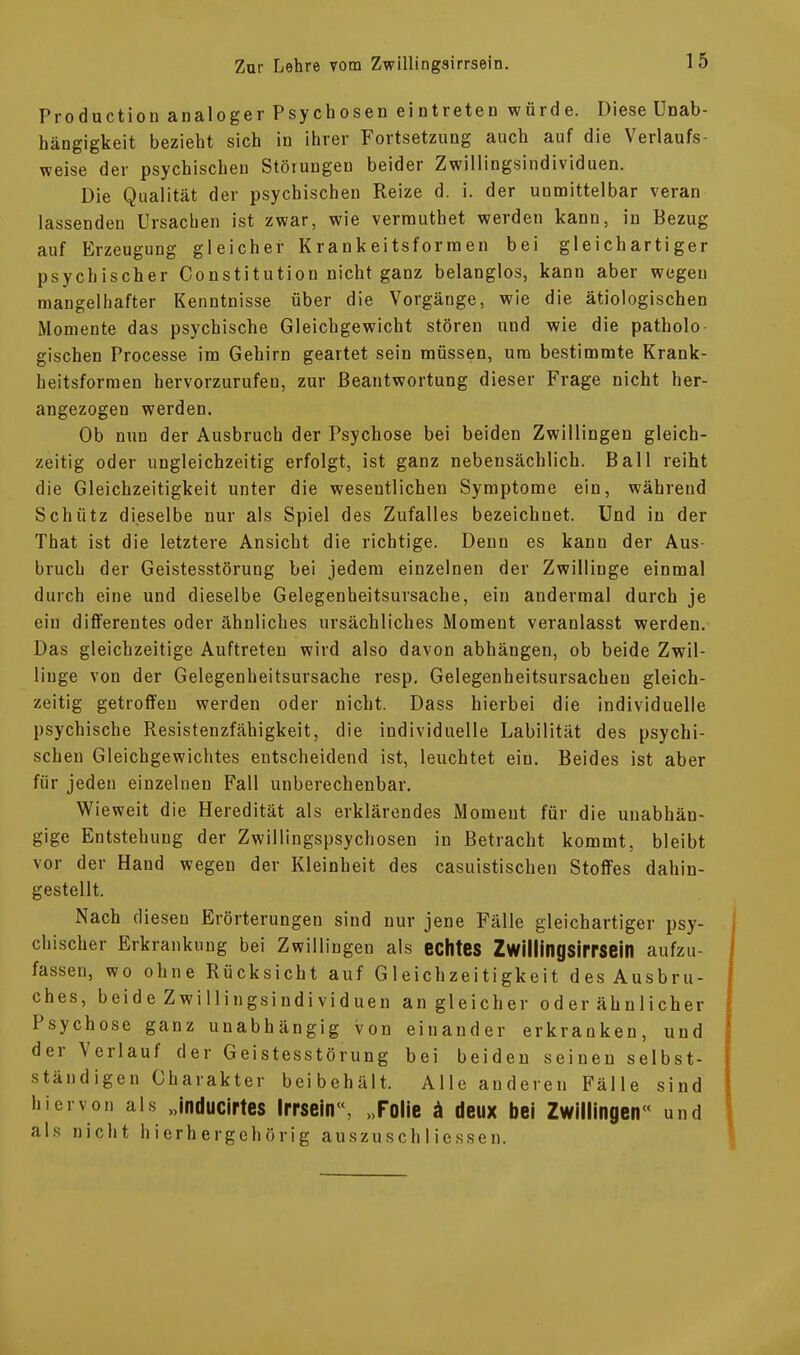 Production analoger Psychosen eintreten würde. Diese Unab- hängigkeit bezieht sich in ihrer Fortsetzung auch auf die Verlaufs- weise der psychischen Störungen beider Zwillingsindividuen. Die Qualität der psychischen Reize d. i. der unmittelbar veran lassender) Ursachen ist zwar, wie vermuthet werden kann, in Bezug auf Erzeugung gleicher Krankeitsformen bei gleichartiger psychischer Constitution nicht ganz belanglos, kann aber wegen mangelhafter Kenntnisse über die Vorgänge, wie die ätiologischen Momente das psychische Gleichgewicht stören und wie die patholo gischen Processe im Gehirn geartet sein müssen, um bestimmte Krank- heitsformen hervorzurufeu, zur Beantwortung dieser Frage nicht her- angezogen werden. Ob nun der Ausbruch der Psychose bei beiden Zwillingen gleich- zeitig oder ungleichzeitig erfolgt, ist ganz nebensächlich. Ball reiht die Gleichzeitigkeit unter die wesentlichen Symptome ein, während Schütz dieselbe nur als Spiel des Zufalles bezeichnet. Und in der That ist die letztere Ansicht die richtige. Denn es kann der Aus- bruch der Geistesstörung bei jedem einzelnen der Zwillinge einmal durch eine und dieselbe Gelegenheitsursache, ein andermal durch je ein differentes oder ähnliches ursächliches Moment veranlasst werden. Das gleichzeitige Auftreten wird also davon abhängen, ob beide Zwil- linge von der Gelegenheitsursache resp. Gelegenheitsursachen gleich- zeitig getroffen werden oder nicht. Dass hierbei die individuelle psychische Resistenzfähigkeit, die individuelle Labilität des psychi- schen Gleichgewichtes entscheidend ist, leuchtet ein. Beides ist aber für jeden einzelnen Fall unberechenbar. Wieweit die Heredität als erklärendes Moment für die unabhän- gige Entstehung der Zwillingspsychosen in Betracht kommt, bleibt vor der Hand wegen der Kleinheit des casuistischen Stoffes dahin- gestellt. Nach diesen Erörterungen sind nur jene Fälle gleichartiger psy- chischer Erkrankung bei Zwillingen als echtes Zwillingsirrsein aufzu- fassen, wo ohne Rücksicht auf Gleichzeitigkeit des Ausbru- ches, beide Zwillingsindividuen an gleicher oder ähnlicher Psychose ganz unabhängig von einander erkranken, und dei \ erlauf der Geistesstörung bei beiden seinen selbst- ständigen Charakter bei behält. Alle anderen Fälle sind hiervon als „inducirtes Irrseir, „Folie ä deux bei Zwillingen« und als nicht hierhergehörig auszuschMessen.