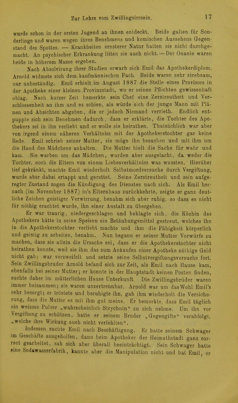 wurde schon in der ersten Jugend an ihnen entdeckt. Beide galten für Son- derlinge und waren wegen ihres Benehmens und komischen Aussehens Gegen- stand des Spottes. — Krankheiten ernsterer Natur hatten sie nicht durchge- macht. An psychischer Erkrankung litten sie auch nicht. Der Onanie waren beide in höherem Masse ergeben. Nach Absolvirung ihrer Studien erwarb sich Emil das Apothekerdiplom, Arnold widmete sich dem kaufmännischen Fach. Beide waren sehr strebsam, nur unbeständig. Emil erhielt im August 1887 die Stelle eines Provisors in der Apotheke einer kleinen Provinzstadt, wo er seinen Pflichten gewissenhaft oblag. Nach kurzer Zeit bemerkte sein Chef eine Zerstreutheit und Ver- schlossenheit an ihm und es schien, als würde sich der jungo Mann mit Plä- nen und Absichten abgeben, die er jedoch Niemand verrieth. Endlich ent- puppte sich sein Benehmen dadurch, dass er erklärte, die Tochter des Apo- thekers sei in ihn verliebt und er wolle sie heirathen. Thatsächlich war aber von irgend einem näheren Verhältniss mit der Apothekerstochter gar keine Rede. Emil schrieb seiner Mutter, sie möge ihn besuchen und mit ihm um die Hand des Mädchens anhalten. Die Mutter hielt die Sache für wahr und kam. Sie warben um das Mädchen, wurden aber ausgelacht, da weder die Tochter, noch die Eltern von einem Liebesverhältniss was wussten. Hierüber tief gekränkt, machte Emil wiederholt Selbstmordversuche durch Vergiftung, wurde aber dabei ertappt und gerettet. Seine Zerstreutheit und sein aufge- regter Zustand zogen die Kündigung des Dienstes nach sich. Als Emil her- nach (im November 1887) in's Elternhaus zurückkehrte, zeigte er ganz deut- liche Zeichen geistiger Verwirrung, benahm sich aber ruhig, so dass es nicht für nöthig erachtet wurde, ihn einer Anstalt zu übergeben. Er war traurig, niedergeschlagen und beklagte sich, die Köchin des Apothekers hätte in seine Speisen ein Betäubungsmittel gestreut, welches ihn in die Apothekerstochter verliebt machte und ihm die Fähigkeit körperlich und geistig zu arbeiten, benahm. Nun begann er seiner Mutter Vorwürfe zu machen, dass sie allein die Ursache sei, dass er die Apothekerstochter nicht heirathen konnte, weil sie ihm das zum Ankäufen einer Apotheke nöthige Geld nicht gab; war verzweifelt und setzte seine Selbstvergiftungsversuche fort. Sein Zwillingsbruder Arnold befand sich zur Zeit, als Emil nach Hause kam, ebenfalls bei seiner Mutter; er konnte in der Hauptstadt keinen Posten finden, suchte daher im mütterlichen Hause Unterkunft. Die Zwillingsbrüder waren immer beisammen; sie waren unzertrennbar. Arnold war um das Wohl Emil’s sehr besorgt; er tröstete und beruhigte ihn, gab ihm wiederholt die Versiche- rung, dass die Mutter es mit ihm gut meine. Er bemerkte, dass Emil täglich ein weisses Pulver „wahrscheinlich Strychnin“ zu sich nehme. Um ihn vor Veigiftung zu schützen, hatte er seinem Bruder „Gegengifte“ verabfolgt, „welche ihre Wirkung auch nicht verfehlten“. Indessen suchte Emil nach Beschäftigung. Er hatte seinem Schwager im Geschäfte ausgeholfen, dann beim Apotheker der Heimathstadt ganz cor- rect gearbeitet, sah sich aber überall beeinträchtigt. Sein Schwager hatte eine Sodawasserfabrik, kannte aber die Manipulation nicht und bat Emil, er