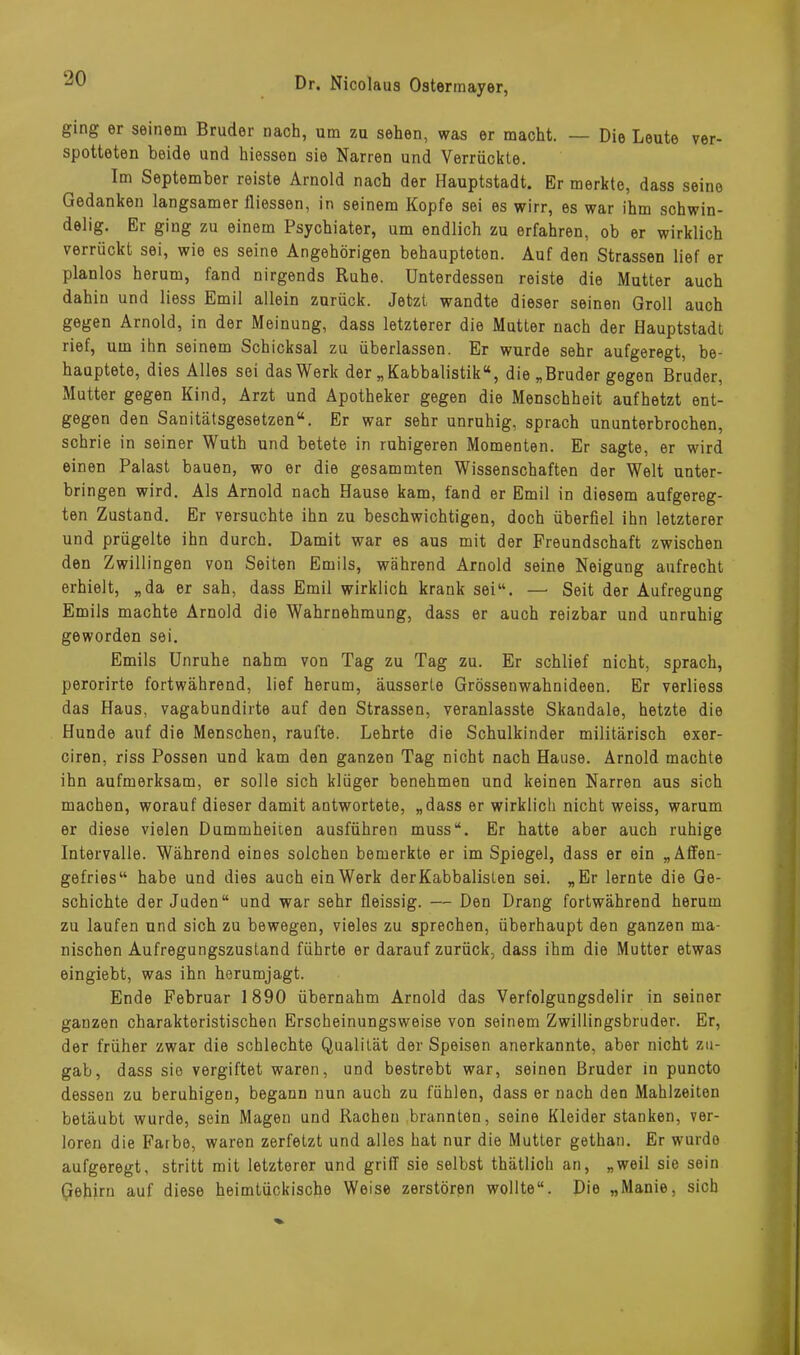 ging er seinem Bruder nach, um zu sehen, was er macht. — Die Leute ver- spotteten beide und hiessen sie Narren und Verrückte. Im September reiste Arnold nach der Hauptstadt. Er merkte, dass seine Gedanken langsamer fliessen, in seinem Kopfe sei es wirr, es war ihm schwin- delig. Er ging zu einem Psychiater, um endlich zu erfahren, ob er wirklich verrückt sei, wie es seine Angehörigen behaupteten. Auf den Strassen lief er planlos herum, fand nirgends Ruhe. Unterdessen reiste die Mutter auch dahin und liess Emil allein zurück. Jetzt wandte dieser seinen Groll auch gegen Arnold, in der Meinung, dass letzterer die Mutter nach der Hauptstadt rief, um ihn seinem Schicksal zu überlassen. Er wurde sehr aufgeregt, be- hauptete, dies Alles sei das Werk der „ Kabbalistik“, die „Bruder gegen Bruder, Mutter gegen Kind, Arzt und Apotheker gegen die Menschheit aufhetzt ent- gegen den Sanitätsgesetzen“. Er war sehr unruhig, sprach ununterbrochen, schrie in seiner Wuth und betete in ruhigeren Momenten. Er sagte, er wird einen Palast bauen, wo er die gesammten Wissenschaften der Welt unter- bringen wird. Als Arnold nach Hause kam, fand er Emil in diesem aufgereg- ten Zustand. Er versuchte ihn zu beschwichtigen, doch überfiel ihn letzterer und prügelte ihn durch. Damit war es aus mit der Freundschaft zwischen den Zwillingen von Seiten Emils, während Arnold seine Neigung aufrecht erhielt, „da er sah, dass Emil wirklich krank sei“. —■ Seit der Aufregung Emils machte Arnold die Wahrnehmung, dass er auch reizbar und unruhig geworden sei. Emils Unruhe nahm von Tag zu Tag zu. Er schlief nicht, sprach, perorirte fortwährend, lief herum, äusserte Grössenwahnideen. Er verliess das Haus, vagabundirte auf den Strassen, veranlasste Skandale, hetzte die Hunde auf die Menschen, raufte. Lehrte die Schulkinder militärisch exer- ciren, riss Possen und kam den ganzen Tag nicht nach Hause. Arnold machte ihn aufmerksam, er solle sich klüger benehmen und keinen Narren aus sich machen, worauf dieser damit antwortete, „dass er wirklich nicht weiss, warum er diese vielen Dummheiten ausführen muss“. Er hatte aber auch ruhige Intervalle. Während eines solchen bemerkte er im Spiegel, dass er ein „Affen- gefries“ habe und dies auch ein Werk derKabbalisten sei. „Er lernte die Ge- schichte der Juden“ und war sehr fleissig. — Den Drang fortwährend herum zu laufen und sich zu bewegen, vieles zu sprechen, überhaupt den ganzen ma- nischen Aufregungszustand führte er darauf zurück, dass ihm die Mutter etwas eingiebt, was ihn herumjagt. Ende Februar 1890 übernahm Arnold das Verfolgungsdelir in seiner ganzen charakteristischen Erscheinungsweise von seinem Zwillingsbruder. Er, der früher zwar die schlechte Qualität der Speisen anerkannte, aber nicht zu- gab, dass sie vergiftet waren, und bestrebt war, seinen Bruder in puncto dessen zu beruhigen, begann nun auch zu fühlen, dass er nach den Mahlzeiten betäubt wurde, sein Magen und Rachen brannten, seine Kleider stanken, ver- loren die Farbe, waren zerfetzt und alles hat nur die Mutter gethan. Er wurde aufgeregt, stritt mit letzterer und gritT sie selbst thätlich an, „weil sie sein Gehirn auf diese heimtückische Weise zerstören wollte“. Die „Manie, sieb