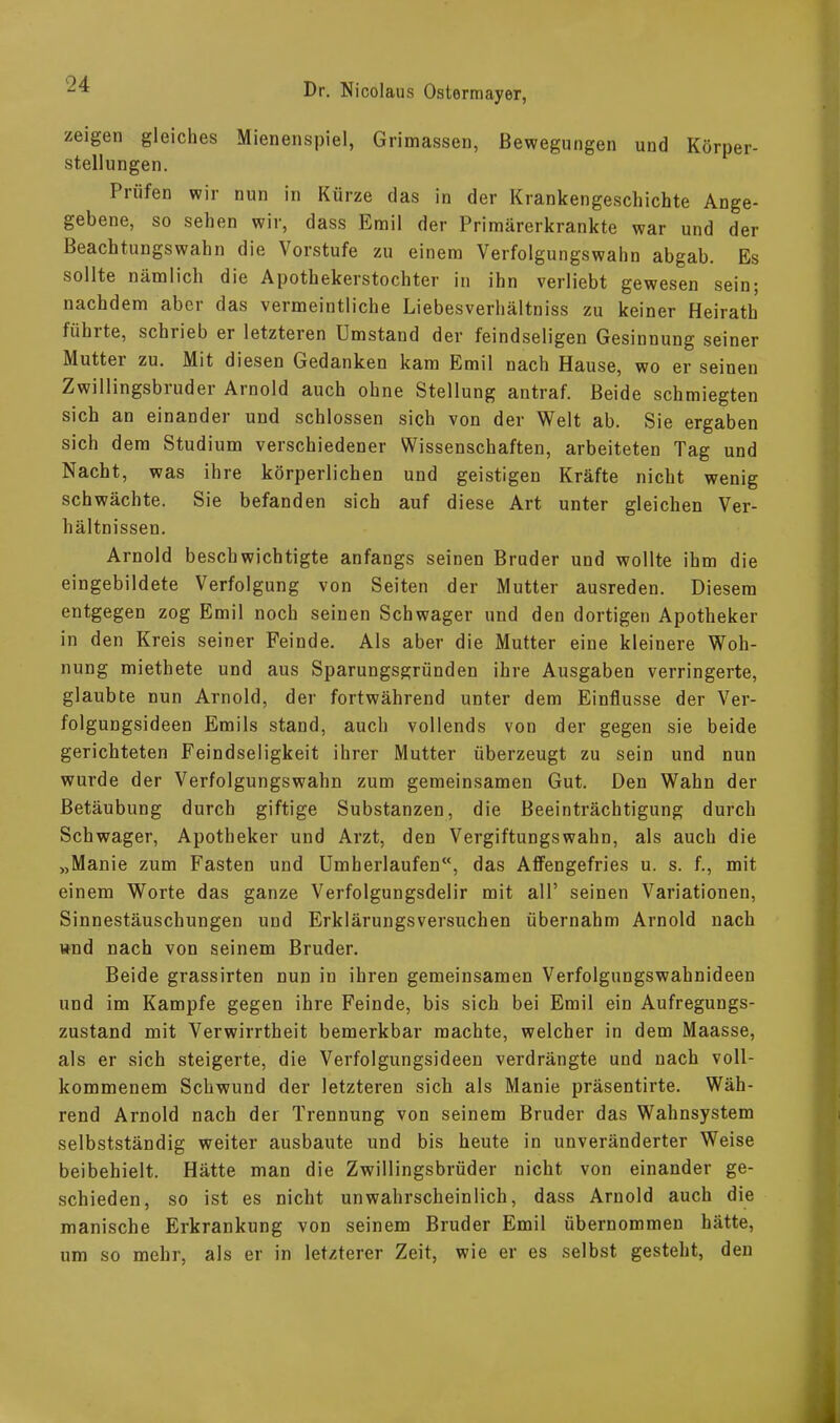 zeigen gleiches Mienenspiel, Grimassen, Bewegungen und Körper- stellungen. Prüfen wir nun in Kürze das in der Krankengeschichte Ange- gebene, so sehen wir, dass Emil der Primärerkrankte war und der Beachtungswahn die Vorstufe zu einem Verfolgungswahn abgab. Es sollte nämlich die Apothekerstochter in ihn verliebt gewesen sein; nachdem aber das vermeintliche Liebesverhältnis zu keiner Heirath fühlte, schiieb er letzteren Umstand der feindseligen Gesinnung seiner Mutter zu. Mit diesen Gedanken kam Emil nach Hause, wo er seinen Zwillingsbiuder Arnold auch ohne Stellung antraf. Beide schmiegten sich an einander und schlossen sich von der Welt ab. Sie ergaben sich dem Studium verschiedener Wissenschaften, arbeiteten Tag und Nacht, was ihre körperlichen und geistigen Kräfte nicht wenig schwächte. Sie befanden sich auf diese Art unter gleichen Ver- hältnissen. Arnold beschwichtigte anfangs seinen Bruder und wollte ihm die eingebildete Verfolgung von Seiten der Mutter ausreden. Diesem entgegen zog Emil noch seinen Schwager und den dortigen Apotheker in den Kreis seiner Feinde. Als aber die Mutter eine kleinere Woh- nung miethete und aus Sparungsgründen ihre Ausgaben verringerte, glaubte nun Arnold, der fortwährend unter dem Einflüsse der Ver- folgungsideen Emils stand, auch vollends von der gegen sie beide gerichteten Feindseligkeit ihrer Mutter überzeugt zu sein und nun wurde der Verfolgungswahn zum gemeinsamen Gut. Den Wahn der Betäubung durch giftige Substanzen, die Beeinträchtigung durch Schwager, Apotheker und Arzt, den Vergiftungswahn, als auch die „Manie zum Fasten und Umherlaufen“, das Affengefries u. s. f., mit einem Worte das ganze Verfolgungsdelir mit all’ seinen Variationen, Sinnestäuschungen und Erklärungsversuchen übernahm Arnold nach und nach von seinem Bruder. Beide grassirten nun in ihren gemeinsamen Verfolgungswahnideen und im Kampfe gegen ihre Feinde, bis sich bei Emil ein Aufregungs- zustand mit Verwirrtheit bemerkbar machte, welcher in dem Maasse, als er sich steigerte, die Verfolgungsideen verdrängte und nach voll- kommenem Schwund der letzteren sich als Manie präsentirte. Wäh- rend Arnold nach der Trennung von seinem Bruder das Wahnsystem selbstständig weiter ausbaute und bis heute in unveränderter Weise beibehielt. Hätte man die Zwillingsbrüder nicht von einander ge- schieden, so ist es nicht unwahrscheinlich, dass Arnold auch die manische Erkrankung von seinem Bruder Emil übernommen hätte, um so mehr, als er in letzterer Zeit, wie er es selbst gesteht, den