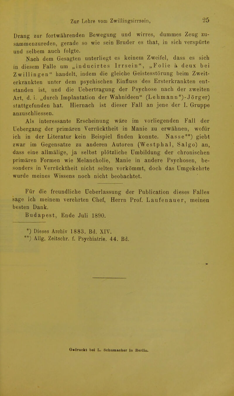 Drang zur fortwährenden Bewegung und wirres, dummes Zeug zu- sammenzureden, gerade so wie sein Bruder es tliat, in sich verspürte und selbem auch folgte. Nach dem Gesagten unterliegt es keinem Zweifel, dass es sich in diesem Falle um „inducirtes Irrsein“, „Folie ä deux bei Zwillingen“ handelt, indem die gleiche Geistesstörung beim Zweit- erkrankten unter dem psychischen Einfluss des Ersterkrankten ent- standen ist, und die üebertragung der Psychose nach der zweiten Art, d. i. „durch Implantation der Wahnideen“ (Lehmann*)-Jörger) stattgefunden hat. Hiernach ist dieser Fall an jene der I. Gruppe anzuschliessen. Als interessante Erscheinung wäre im vorliegenden Fall der Uebergang der primären Verrücktheit in Manie zu erwähnen, wofür ich in der Literatur kein Beispiel finden konnte. Nasse**) giebt zwar im Gegensätze zu anderen Autoren (Westphal, Salgo) an, dass eine allmälige, ja selbst plötzliche Umbildung der chronischen primären Formen wie Melancholie, Manie in andere Psychosen, be- sonders in Verrücktheit nicht selten vorkömmt, doch das Umgekehrte wurde meines Wissens noch nicht beobachtet. Für die freundliche Ueberlassung der Publication dieses Falles sage ich meinem verehrten Chef, Herrn Prof. Laufenauer, meinen besten Dank. Budapest, Ende Juli 1890. *) Dieses Archiv 1883. Bd. XIV. **) Allg. Zeitschr. f. Psychiatrie. 44. Bd. Gedruckt bei L. Schumacher ln Berlin.