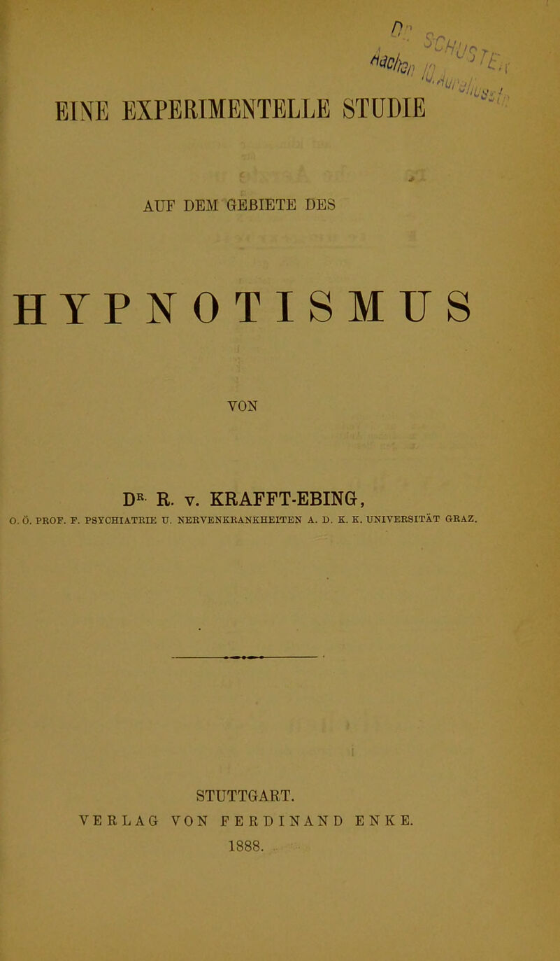 0 a ° ishf!/r> ■* EINE EXPERIMENTELLE STUDIE AUF DEM GEBIETE DES HYPNOTISMUS VON DR R. v. KRAFFT-EBING, O. Ö. PROF. F. PSYCHIATRIE U. NERVENKRANKHEITEN A. D. K. K. UNIVERSITÄT GRAZ. STUTTGART. VERLAG VON FERDINAND ENKE. 1888.