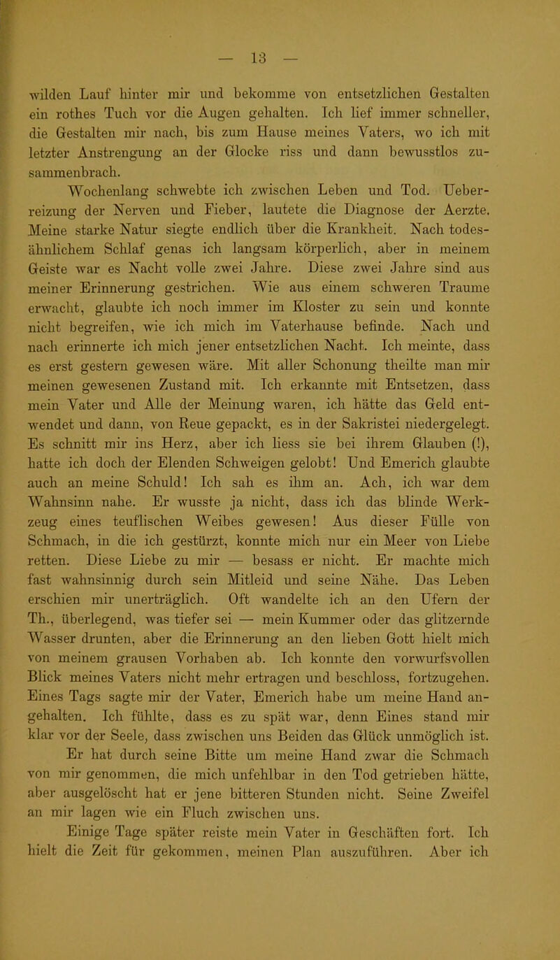 wilden Lauf hinter mir und bekomme von entsetzlichen Gestalten ein rothes Tuch vor die Augen gehalten. Ich lief immer schneller, die Gestalten mir nach, bis zum Hause meines Vaters, wo ich mit letzter Anstrengung an der Glocke riss und dann bewusstlos zu- sammenbrach. Wochenlang schwebte ich zwischen Leben und Tod. Ueber- reizung der Nerven und Fieber, lautete die Diagnose der Aerzte, Meine starke Natur siegte endlich über die Krankheit. Nach todes- ähnlichem Schlaf genas ich langsam körperlich, aber in meinem Geiste war es Nacht volle zwei Jahre. Diese zwei Jahre sind aus meiner Erinnerung gestrichen. Wie aus einem schweren Traume erwacht, glaubte ich noch immer im Kloster zu sein und konnte nicht begreifen, wie ich mich im Vaterhause befinde. Nach und nach erinnerte ich mich jener entsetzlichen Nacht. Ich meinte, dass es erst gestern gewesen wäre. Mit aller Schonung theilte man mir meinen gewesenen Zustand mit. Ich erkannte mit Entsetzen, dass mein Vater und Alle der Meinung waren, ich hätte das Geld ent- wendet und dann, von Reue gepackt, es in der Sakristei niedergelegt. Es schnitt mir ins Herz, aber ich liess sie bei ihrem Glauben (!), hatte ich doch der Elenden Schweigen gelobt! Und Emerich glaubte auch an meine Schuld! Ich sah es ihm an. Ach, ich war dem Wahnsinn nahe. Er wusste ja nicht, dass ich das blinde Werk- zeug eines teuflischen Weibes gewesen! Aus dieser Fülle von Schmach, in die ich gestürzt, konnte mich nur ein Meer von Liebe retten. Diese Liebe zu mir — besass er nicht. Er machte mich fast Avahnsinnig durch sein Mitleid und seine Nähe. Das Leben erschien mir unerträglich. Oft wandelte ich an den Ufern der Th., überlegend, was tiefer sei — mein Kummer oder das glitzernde Wasser drunten, aber die Erinnerung an den lieben Gott hielt mich von meinem grausen Vorhaben ab. Ich konnte den vorwurfsvollen Blick meines Vaters nicht mehr ertragen und beschloss, fortzugehen. Eines Tags sagte mir der Vater, Emerich habe um meine Hand an- gehalten. Ich fühlte, dass es zu spät war, denn Eines stand mir klar vor der Seele, dass zwischen uns Beiden das Glück unmöglich ist. Er hat durch seine Bitte um meine Hand zwar die Schmach von mir genommen, die mich unfehlbar in den Tod getrieben hätte, aber ausgelöscht hat er jene bitteren Stunden nicht. Seine Zweifel an mir lagen wie ein Fluch zwischen uns. Einige Tage später reiste mein Vater in Geschäften fort. Ich hielt die Zeit für gekommen, meinen Plan auszuführen. Aber ich