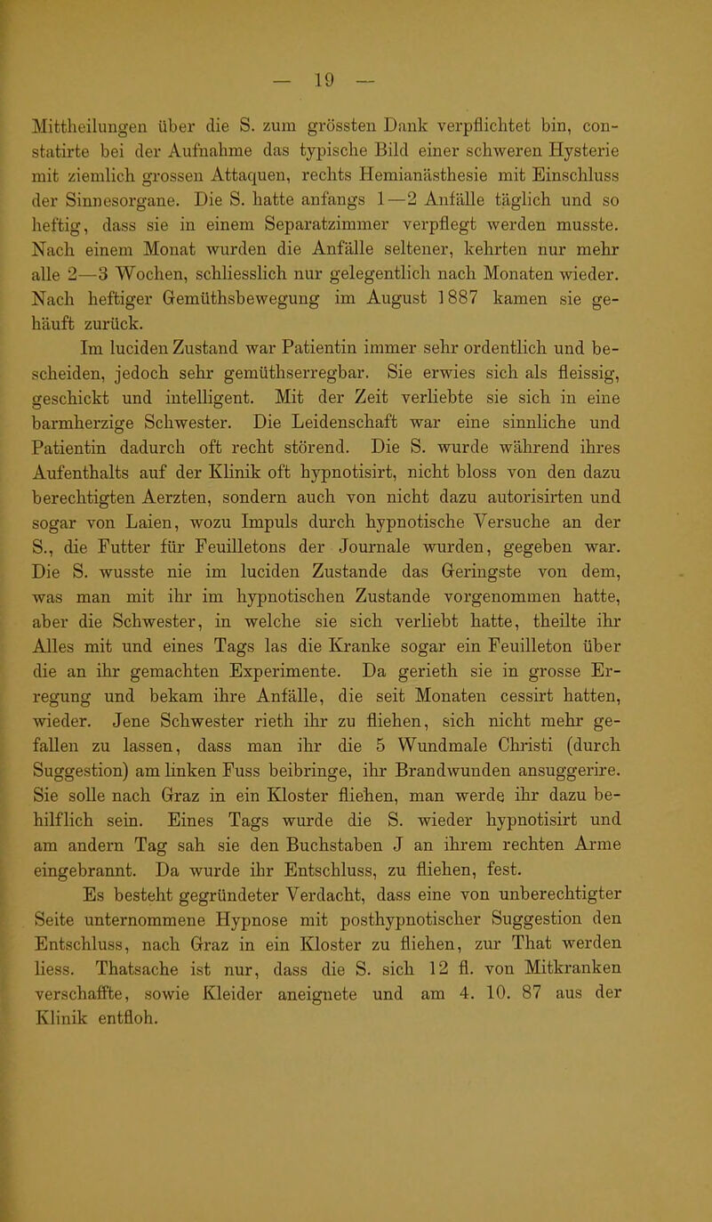 Mittheilungen über die S. zum grössten Dank verpflichtet bin, con- statirte bei der Aufnahme das typische Bild einer schweren Hysterie mit ziemlich grossen Attaquen, rechts Hemianästhesie mit Einschluss der Sinnesorgane. Die S. hatte anfangs 1—2 Anfälle täglich und so heftig, dass sie in einem Separatzimmer verpflegt werden musste. Nach einem Monat wurden die Anfälle seltener, kehrten nur mehr alle 2—3 Wochen, schliesslich nur gelegentlich nach Monaten wieder. Nach heftiger Gemüthsbewegung im August 1887 kamen sie ge- häuft zurück. Im luciden Zustand war Patientin immer sehr ordentlich und be- scheiden, jedoch sehr gemüthserregbar. Sie erwies sich als fleissig, geschickt und intelligent. Mit der Zeit verliebte sie sich in eine barmherzige Schwester. Die Leidenschaft war eine sinnliche und Patientin dadurch oft recht störend. Die S. wurde während ihres Aufenthalts auf der Klinik oft hypnotisirt, nicht bloss von den dazu berechtigten Aerzten, sondern auch von nicht dazu autorisirten und sogar von Laien, wozu Impuls durch hypnotische Versuche an der S., die Futter für Feuilletons der Journale wurden, gegeben war. Die S. wusste nie im luciden Zustande das Geringste von dem, was man mit ihr im hypnotischen Zustande vorgenommen hatte, aber die Schwester, in welche sie sich verliebt hatte, theilte ihr Alles mit und eines Tags las die Kranke sogar ein Feuilleton über die an ihr gemachten Experimente. Da gerieth sie in grosse Er- regung und bekam ihre Anfälle, die seit Monaten cessirt hatten, wieder. Jene Schwester rieth ihr zu fliehen, sich nicht mehr ge- fallen zu lassen, dass man ihr die 5 Wundmale Christi (durch Suggestion) am linken Fuss beibringe, ihr Brandwunden ansuggerire. Sie solle nach Graz in ein Kloster fliehen, man werde ihr dazu be- hilflich sein. Eines Tags wurde die S. wieder hypnotisirt und am andern Tag sah sie den Buchstaben J an ihrem rechten Arme eingebrannt. Da wurde ihr Entschluss, zu fliehen, fest. Es besteht gegründeter Verdacht, dass eine von unberechtigter Seite unternommene Hypnose mit posthypnotischer Suggestion den Entschluss, nach Graz in ein Kloster zu fliehen, zur That werden liess. Thatsache ist nur, dass die S. sich 12 fl. von Mitkranken verschaffte, sowie Kleider aneignete und am 4. 10. 87 aus der Klinik entfloh.