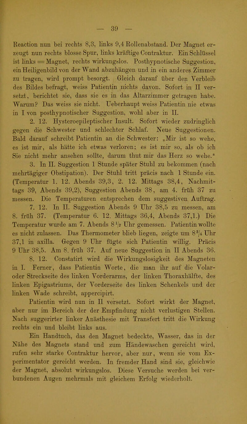 Reaction nun bei rechts 8,3, links 9,4 Rollenabstand. Der Magnet er- zeugt nun rechts blosse Spur, links kräftige Contraktur. Ein Schlüssel ist links = Magnet, rechts wirkungslos. Posthypnotiscke Suggestion, ein Heiligenbild von der Wand abzuhängen und in ein anderes Zimmer zu tragen, wird prompt besorgt. Gleich darauf über den Verbleib des Bildes befragt, weiss Patientin nichts davon. Sofort in II ver- setzt, berichtet sie, dass sie es in das Altarzimmer getragen habe. Warum? Das weiss sie nicht. Ueberhaupt weiss Patientin nie etwas in I von posthypnotischer Suggestion, wohl aber in II. 2. 12. Hysteroepileptischer Insult. Sofort wieder zudringlich gegen die Schwester und schlechter Schlaf. Neue Suggestionen. Bald darauf schreibt Patientin an die Schwester: „Mir ist so wehe, es ist mir, als hätte ich etwas verloren; es ist mir so, als ob ich Sie nicht mehr ansehen sollte, darum thut mir das Herz so wehe.“ 3. In II. Suggestion 1 Stunde später Stuhl zu bekommen (nach mehrtägiger Obstipation). Der Stuhl tritt präcis nach 1 Stunde ein. (Temperatur 1. 12. Abends 39,3, 2. 12. Mittags 38,4, Nachmit- tags 39, Abends 39,2), Suggestion Abends 38, am 4. früh 37 zu messen. Die Temperaturen entsprechen dem suggestiven Auftrag. 7. 12. In II. Suggestion Abends 9 Uhr 38,5 zu messen, am 8. früh 37. (Temperatur 6. 12. Mittags 36,4, Abends 37,1.) Die Temperatur wurde am 7. Abends 8 ('2 Uhr gemessen. Patientin wollte es nicht zulassen. Das Thermometer blieb liegen, zeigte um 83/4Uhr 37,1 in axilla. Gegen 9 Uhr fügte sich Patientin willig. Präcis 9 Uhr 38,5. Am 8. früh 37. Auf neue Suggestion in II Abends 36. 8. 12. Constatirt wird die Wirkungslosigkeit des Magneten in I. Fenier, dass Patientin Worte, die man ihr auf die Volar- oder Streckseite des linken Vorderarms, der linken Thoraxhälfte, des linken Epigastriums, der Vorderseite des linken Schenkels und der linken Wade schreibt, appercipirt. Patientin wird nun in II versetzt. Sofort wirkt der Magnet, aber nur im Bereich der der Empfindung nicht verlustigen Stellen. Nach suggerirter linker Anästhesie mit Transfert tritt die Wirkung rechts ein und bleibt links aus. Ein Handtuch, das den Magnet bedeckte, Wasser, das in der Nähe des Magnets stand und zum Händewaschen gereicht wird, rufen sehr starke Contraktur hervor, aber nur, wenn sie vom Ex- perimentator gereicht werden. In fremder Hand sind sie, gleichwie der Magnet, absolut wirkungslos. Diese Versuche werden bei ver- bundenen Augen mehrmals mit gleichem Erfolg wiederholt.