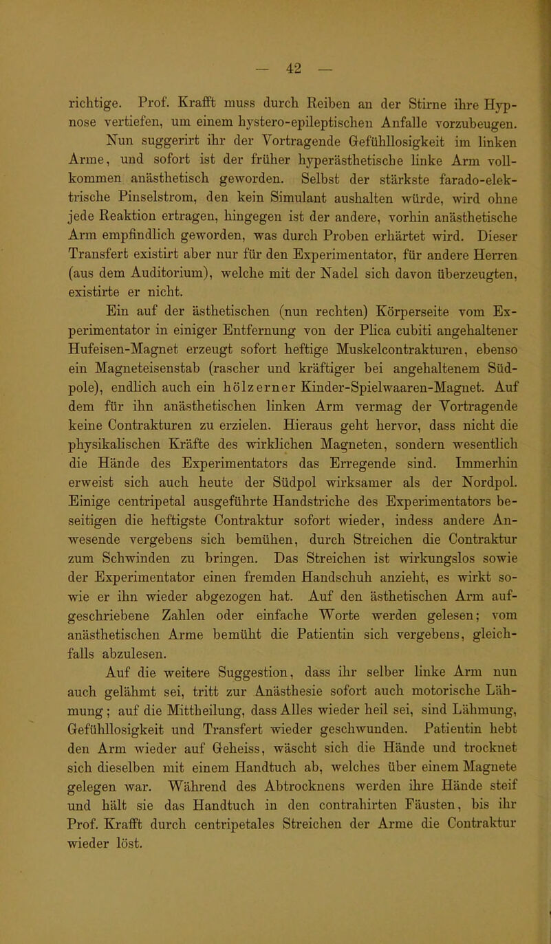 richtige. Prof. Krafft muss durch Reiben an der Stirne ihre Hyp- nose vertiefen, um einem hystero-epileptisclien Anfalle vorzubeugen. Nun suggerirt ihr der Vortragende Gefühllosigkeit im linken Arme, und sofort ist der früher hyperästhetische linke Arm voll- kommen anästhetisch geworden. Selbst der stärkste färado-elek- trische Pinselstrom, den kein Simulant aushalten würde, wird ohne jede Reaktion ertragen, hingegen ist der andere, vorhin anästhetische Arm empfindlich geworden, was durch Proben erhärtet wird. Dieser Transfert existirt aber nur für den Experimentator, für andere Herren (aus dem Auditorium), welche mit der Nadel sich davon überzeugten, existirte er nicht. Ein auf der ästhetischen (nun rechten) Körperseite vom Ex- perimentator in einiger Entfernung von der Plica cubiti angehaltener Hufeisen-Magnet erzeugt sofort heftige Muskelcontrakturen, ebenso ein Magneteisenstab (rascher und kräftiger bei angehaltenem Süd- pole), endlich auch ein hölzerner Kinder-Spielwaaren-Magnet. Auf dem für ihn anästhetischen linken Arm vermag der Vortragende keine Contrakturen zu erzielen. Hieraus geht hervor, dass nicht die physikalischen Kräfte des wirklichen Magneten, sondern wesentlich die Hände des Experimentators das Erregende sind. Immerhin erweist sich auch heute der Südpol wirksamer als der Nordpol. Einige centripetal ausgeführte Handstriche des Experimentators be- seitigen die heftigste Contraktur sofort wieder, indess andere An- wesende vergebens sich bemühen, durch Streichen die Contraktur zum Schwinden zu bringen. Das Streichen ist wirkungslos sowie der Experimentator einen fremden Handschuh anzieht, es wirkt so- wie er ihn wieder abgezogen hat. Auf den ästhetischen Arm auf- geschriebene Zahlen oder einfache Worte werden gelesen; vom anästhetischen Arme bemüht die Patientin sich vergebens, gleich- falls abzulesen. Auf die weitere Suggestion, dass ihr selber linke Arm nun auch gelähmt sei, tritt zur Anästhesie sofort auch motorische Läh- mung ; auf die Mittheilung, dass Alles wieder heil sei, sind Lähmung, Gefühllosigkeit und Transfert wieder geschwunden. Patientin hebt den Arm wieder auf Geheiss, wäscht sich die Hände und trocknet sich dieselben mit einem Handtuch ab, welches über einem Magnete gelegen war. Während des Abtrocknens werden ihre Hände steif und hält sie das Handtuch in den contrahirten Fäusten, bis ihr Prof. Krafft durch centripetales Streichen der Arme die Contraktur wieder löst.