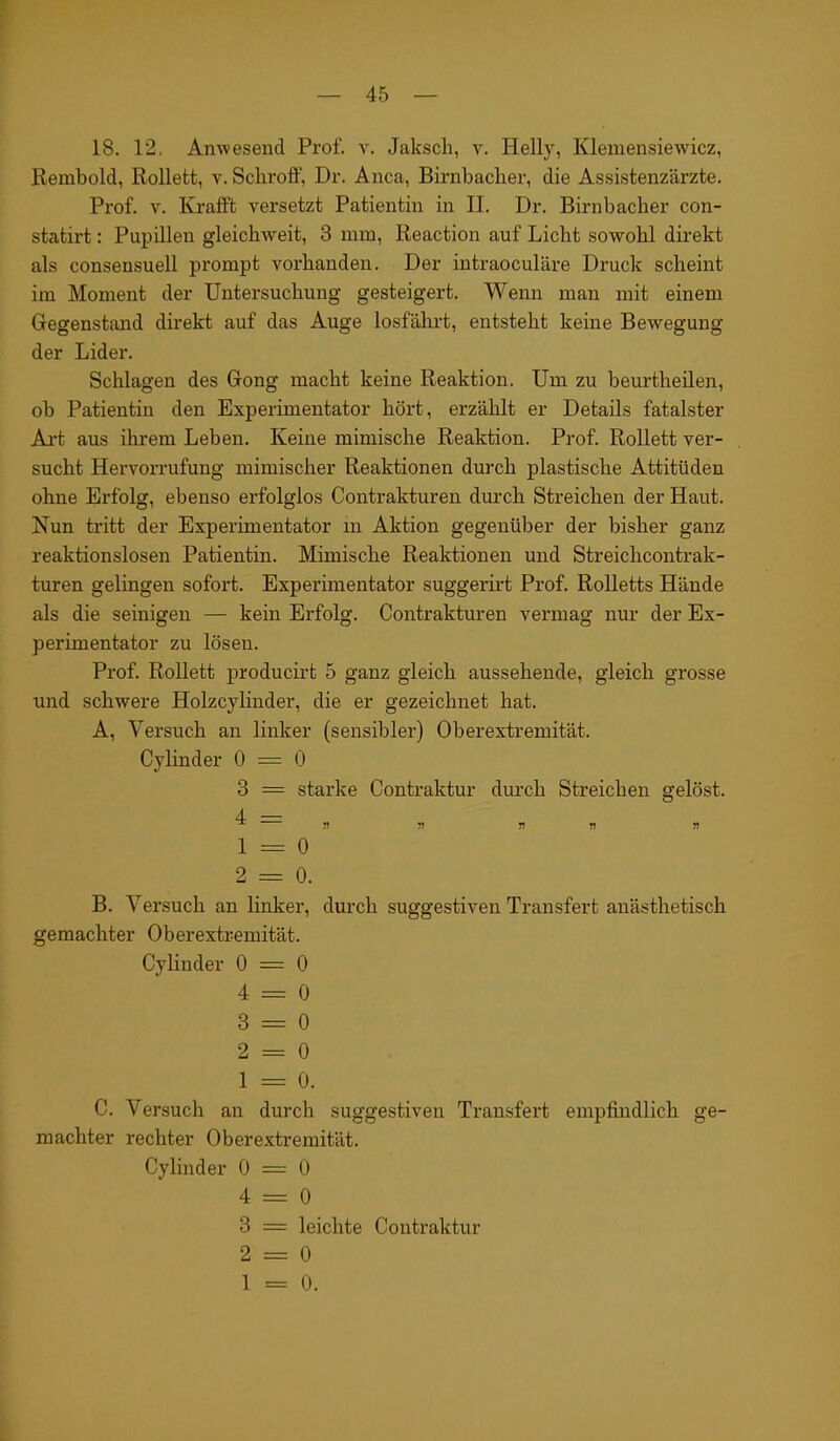 18. 12, Anwesend Prof. v. Jakscli, v. Helly, Klemensiewicz, Rembold, Rollett, v. Schroff, Dr. Anca, Birnbacher, die Assistenzärzte. Prof. v. Krafft versetzt Patientin in II. Dr. Birnbaclier con- statirt: Pupillen gleichweit, 3 mm, Reaction auf Licht sowohl direkt als consensuell prompt vorhanden. Der intraoculäre Druck scheint im Moment der Untersuchung gesteigert. Wenn man mit einem Gegenstand direkt auf das Auge losfährt, entsteht keine Bewegung der Lider. Schlagen des Gong macht keine Reaktion. Um zu beurtheilen, ob Patientin den Experimentator hört, erzählt er Details fatalster Art aus ihrem Leben. Keine mimische Reaktion. Prof. Rollett ver- sucht Hervorrufung mimischer Reaktionen durch plastische Attitüden ohne Erfolg, ebenso erfolglos Contrakturen durch Streichen der Haut. Nun tritt der Experimentator m Aktion gegenüber der bisher ganz reaktionslosen Patientin. Mimische Reaktionen und Streichcontrak- turen gelingen sofort. Experimentator suggerirt Prof. Rolletts Hände als die seinigen — kein Erfolg. Contrakturen vermag nur der Ex- perimentator zu lösen. Prof. Rollett producirt 5 ganz gleich aussehende, gleich grosse und schwere Holzcylinder, die er gezeichnet hat. A. Versuch an linker (sensibler) Oberextremität. Cylinder 0 = 0 3 = starke Contraktur durch Streichen gelöst. 4 — ^ « fl v r> n 1 - o 2 = 0. B. Versuch an linker, durch suggestiven Transfert anästhetisch gemachter Oberextremität. Cylinder 0 = 0 4 = 0 3 = 0 2 = 0 1 = 0. C. Versuch an durch suggestiven Transfert empfindlich ge- machter rechter Oberextremität. Cylinder 0 = 0 4 = 0 3 = leichte Contraktur 2 = 0 1 = 0.